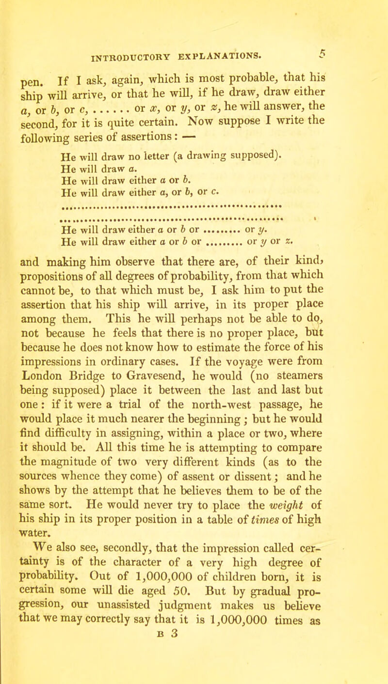 pen. If I ask, again, which is most probable, that his ship will arrive, or that he will, if he draw, draw either a, or b, or c, or x, or y, or z, he will answer, the second, for it is quite certain. Now suppose I write the following series of assertions : — He will draw no letter (a drawing supposed). He will draw a. He will draw either a or b. He will draw either a, or 6, or c. He will draw either a or b or or y. He will draw either a or b or or y or z. and making him observe that there are, of their kind> propositions of all degrees of probability, from that which cannot be, to that which must be, I ask him to put the assertion that his ship will arrive, in its proper place among them. This he will perhaps not be able to do, not because he feels that there is no proper place, hut because he does not know how to estimate the force of his impressions in ordinary cases. If the voyage were from London Bridge to Gravesend, he would (no steamers being supposed) place it between the last and last but one: if it were a trial of the north-west passage, he would place it much nearer the beginning; but he would find difficulty in assigning, within a place or two, where it should be. All this time he is attempting to compare the magnitude of two very different kinds (as to the sources whence they come) of assent or dissent; and he shows by the attempt that he believes them to be of the same sort. He would never try to place the weight of his ship in its proper position in a table of times of high water. We also see, secondly, that the impression called cer- tainty is of the character of a very high degree of probability. Out of 1,000,000 of children born, it is certain some will die aged 50. But by gradual pro- gression, our unassisted judgment makes us believe that we may correctly say that it is 1,000,000 times as