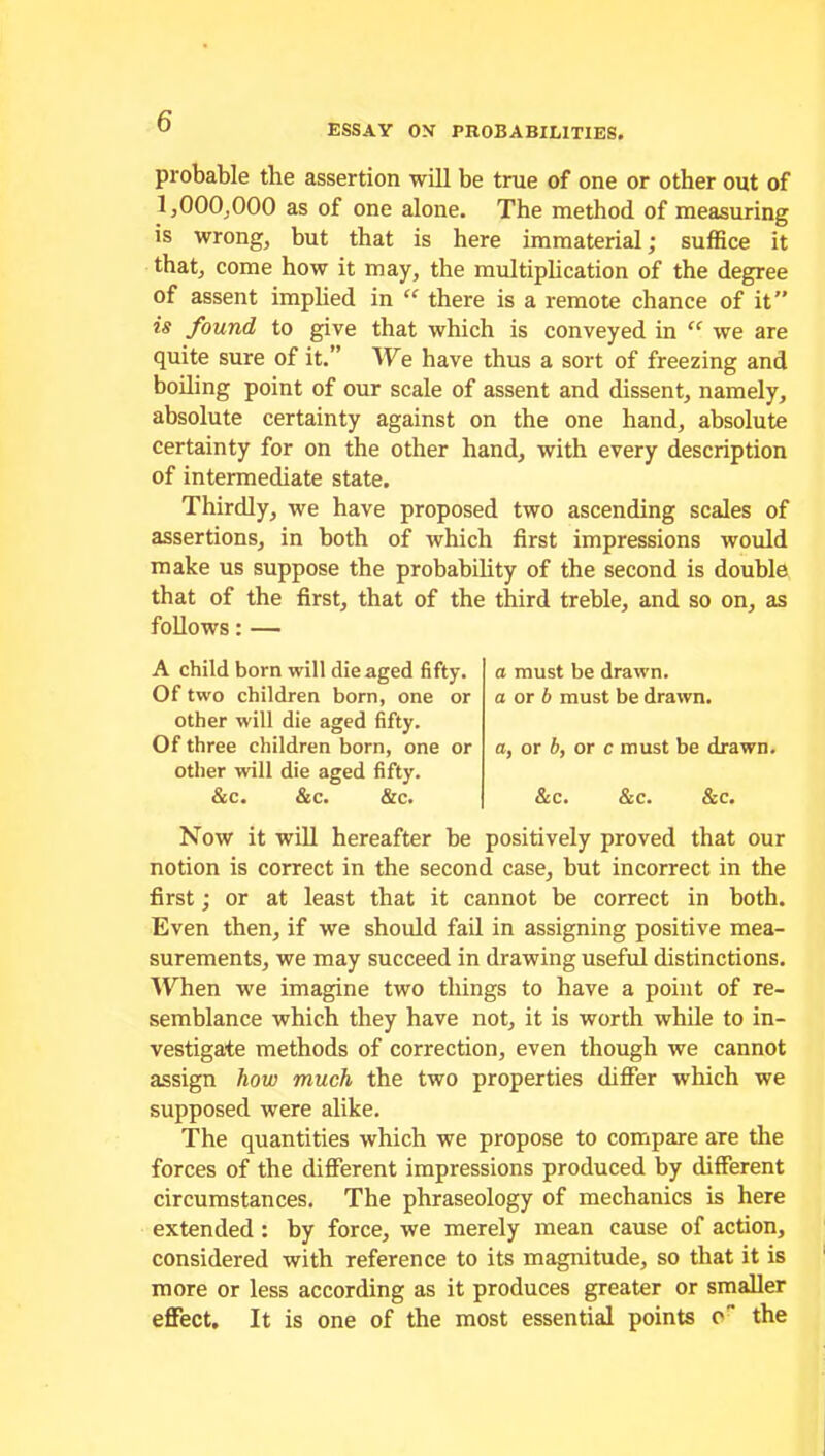 ESSAY ON PROBABILITIES. probable the assertion will be true of one or other out of 1,000,000 as of one alone. The method of measuring is wrong, but that is here immaterial; suffice it that, come how it may, the multiplication of the degree of assent implied in “ there is a remote chance of it” is found to give that which is conveyed in “ we are quite sure of it.” We have thus a sort of freezing and boiling point of our scale of assent and dissent, namely, absolute certainty against on the one hand, absolute certainty for on the other hand, with every description of intermediate state. Thirdly, we have proposed two ascending scales of assertions, in both of which first impressions would make us suppose the probability of the second is double that of the first, that of the third treble, and so on, as follows: — A child born will die aged fifty. Of two children born, one or other will die aged fifty. Of three children born, one or other will die aged fifty. &c. &c. &c. a must be drawn. a or b must be drawn. a, or b, or c must be drawn. &c. &c. &c. Now it will hereafter be positively proved that our notion is correct in the second case, but incorrect in the first; or at least that it cannot be correct in both. Even then, if we should fail in assigning positive mea- surements, we may succeed in drawing useful distinctions. When we imagine two things to have a point of re- semblance which they have not, it is worth while to in- vestigate methods of correction, even though we cannot assign how much the two properties differ which we supposed were alike. The quantities which we propose to compare are the forces of the different impressions produced by different circumstances. The phraseology of mechanics is here extended : by force, we merely mean cause of action, considered with reference to its magnitude, so that it is more or less according as it produces greater or smaller effect. It is one of the most essential points o the