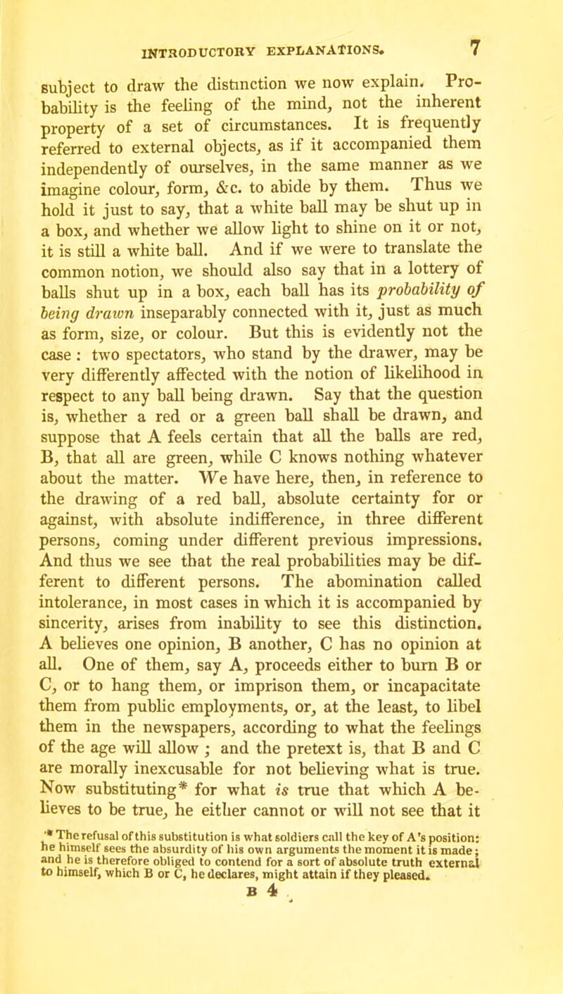 subject to draw the distinction we now explain. Pro- bability is the feeling of the mind, not the inherent property of a set of circumstances. It is frequently referred to external objects, as if it accompanied them independently of ourselves, in the same manner as we imagine colour, form, &c. to abide by them. Thus we hold it just to say, that a white ball may be shut up in a box, and whether we allow light to shine on it or not, it is still a white ball. And if we were to translate the common notion, we should also say that in a lottery of balls shut up in a box, each ball has its probability of being drawn inseparably connected with it, just as much as form, size, or colour. But this is evidently not the case : two spectators, who stand by the drawer, may be very differently affected with the notion of likelihood in respect to any ball being drawn. Say that the question is, whether a red or a green ball shall be drawn, and suppose that A feels certain that all the balls are red, B, that all are green, while C knows nothing whatever about the matter. We have here, then, in reference to the drawing of a red ball, absolute certainty for or against, with absolute indifference, in three different persons, coming under different previous impressions. And thus we see that the real probabilities may be dif- ferent to different persons. The abomination called intolerance, in most cases in which it is accompanied by sincerity, arises from inability to see this distinction. A believes one opinion, B another, C has no opinion at all. One of them, say A, proceeds either to burn B or C, or to hang them, or imprison them, or incapacitate them from public employments, or, at the least, to libel them in the newspapers, according to what the feelings of the age will allow ; and the pretext is, that B and C are morally inexcusable for not believing what is true. Now substituting* for what is true that which A be- lieves to be true, he either cannot or will not see that it '* The refusal of this substitution is what soldiers call the key of A’s position: he himself sees the absurdity of his own arguments the moment it is made; and he is therefore obliged to contend for a sort of absolute truth external to himself, which B or C, he declares, might attain if they pleased. B 4