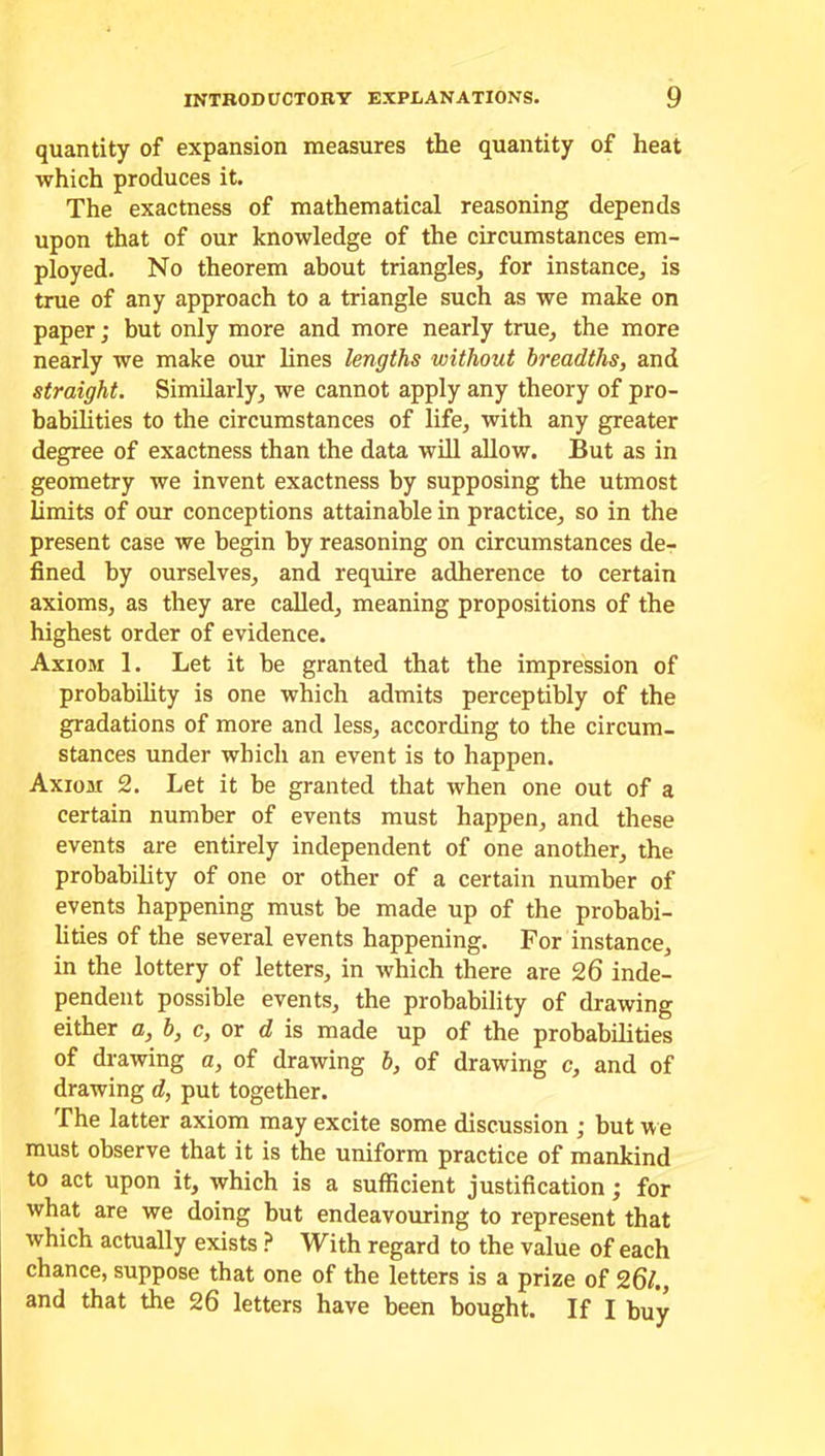 quantity of expansion measures the quantity of heat which produces it. The exactness of mathematical reasoning depends upon that of our knowledge of the circumstances em- ployed. No theorem about triangles, for instance, is true of any approach to a triangle such as we make on paper; but only more and more nearly true, the more nearly we make our lines lengths without breadths, and straight. Similarly, we cannot apply any theory of pro- babilities to the circumstances of life, with any greater degree of exactness than the data will allow. But as in geometry we invent exactness by supposing the utmost limits of our conceptions attainable in practice, so in the present case we begin by reasoning on circumstances de- fined by ourselves, and require adherence to certain axioms, as they are called, meaning propositions of the highest order of evidence. Axiom 1. Let it be granted that the impression of probability is one which admits perceptibly of the gradations of more and less, according to the circum- stances under which an event is to happen. Axiom 2. Let it be granted that when one out of a certain number of events must happen, and these events are entirely independent of one another, the probability of one or other of a certain number of events happening must be made up of the probabi- lities of the several events happening. For instance, in the lottery of letters, in which there are 26 inde- pendent possible events, the probability of drawing either a, b, c, or d is made up of the probabilities of drawing a, of drawing b, of drawing c, and of drawing d, put together. The latter axiom may excite some discussion • but we must observe that it is the uniform practice of mankind to act upon it, which is a sufficient justification; for what are we doing but endeavouring to represent that which actually exists ? With regard to the value of each chance, suppose that one of the letters is a prize of 26/., and that the 26 letters have been bought. If I buy