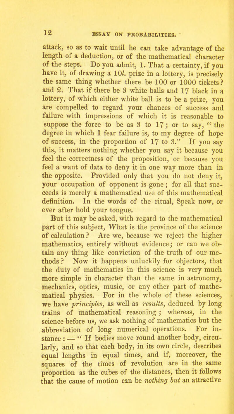 attack, so as to wait until he can take advantage of the length of a deduction, or of the mathematical character of the steps. Do you admit, 1. That a certainty, if you have it, of drawing a 10/. prize in a lottery, is precisely the same thing whether there be 100 or 1000 tickets? and 2. That if there be 3 white balls and 17 black in a lottery, of which either white ball is to be a prize, you are compelled to regard your chances of success and failure with impressions of which it is reasonable to suppose the force to be as 3 to 17; or to say, “ the degree in which I fear failure is, to my degree of hope of success, in the proportion of 17 to 3.” If you say this, it matters nothing whether you say it because you feel the correctness of the proposition, or because you feel a want of data to deny it in one way more than in the opposite. Provided only that you do not deny it, your occupation of opponent is gone; for all that suc- ceeds is merely a mathematical use of this mathematical definition. In the words of the ritual. Speak now, or ever after hold your tongue. But it may be asked, with regard to the mathematical part of this subject. What is the province of the science of calculation ? Are we, because we reject the higher mathematics, entirely without evidence; or can we ob- tain any thing like conviction of the truth of our me- thods ? Now it happens unluckily for objectors, that the duty of mathematics in this science is very much more simple in character than the same in astronomy, mechanics, optics, music, or any other part of mathe- matical physics. For in the whole of these sciences, we have principles, as well as results, deduced by long trains of mathematical reasoning; whereas, in the science before us, we ask nothing of mathematics but the abbreviation of long numerical operations. For in- stance : — If bodies move round another body, circu- larly, and so that each body, in its own circle, describes equal lengths in equal times, and if, moreover, the squares of the times of revolution are in the same proportion as the cubes of the distances, then it follows that the cause of motion can be nothing but an attractive