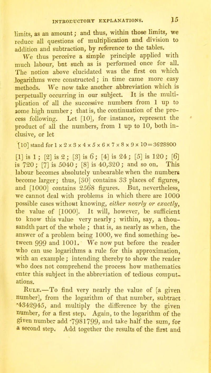 limits, as an amount; and thus, within those limits, we reduce all questions of multiplication and division to addition and subtraction, by reference to the tables. We thus perceive a simple principle applied with much labour, but such as is performed once for all. The notion above elucidated was the first on which logarithms were constructed; in time came more easy methods. We now take another abbreviation which is perpetually occurring in our subject. It is the multi- plication of all the successive numbers from 1 up to some high number; that is, the continuation of the pro- cess following. Let [10], for instance, represent the product of all the numbers, from 1 up to 10, both in- clusive, or let [10] stand for Ix2x3x4x5x6x7x8x9x 10 = 3628800 [1] is 1; [2] is 2; [3] is 6; [4] is 24; [5] is 120; [6] is 720; [7] is 5040; [8] is 40,320; and so on. This labour becomes absolutely unbearable when the numbers become larger; thus, [30] contains 33 places of figures, and [1000] contains 2568 figures. But, nevertheless, we cannot deal with problems in which there are 1000 possible cases without knowing, either nearly or exactly, the value of [1000], It will, however, be sufficient to know this value very nearly; within, say, a thou- sandth part of the whole ; that is, as nearly as when, the answer of a problem being 1000, we find something be- tween 999 and 1001. We now put before the reader who can use logarithms a rule for this approximation, with an example; intending thereby to show the reader who does not comprehend the process how mathematics enter this subject in the abbreviation of tedious comput- ations. Rule.—To find very nearly the value of [a given number], from the logarithm of that number, subtract *4342945, and multiply the difference by the given number, for a first step. Again, to the logarithm of the given number add '7931799; and take half the sum, for a second step. Add together the results of the first and