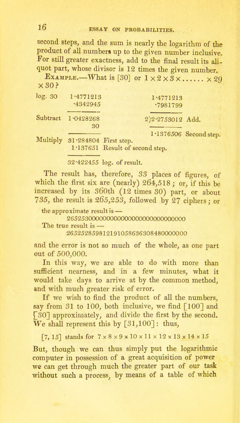 ESSAY ON PROBABILITIES. second steps, and the sum is nearly the logarithm of the product of all numbers up to the given number inclusive. For still greater exactness, add to the final result its ali- quot part, whose divisor is 12 times the given number. Example.—What is [30] or Ix2x3x x2Q X 30 ? log. 30 1-4771213 1-4771213 •4342945 -7981799 Subtract 1-0428268 2)2-2753012 Add. 30 ■ 1-1376506 Second step. Multiply 31-284804 First step. 1 137651 Result of second step. 32-422455 log. of result. The result has, therefore, 33 places of figures, of which the first six are (nearly) 264,518 ; or, if this he increased by its 360th (12 times 30) part, or about 735, the result is 265,253, followed by 27 ciphers; or the approximate result is — 265253000000000000000000000000000 The true result is — 265252859812191058636308480000000 and the error is not so much of the whole, as one part out of 500,000. In this way, we are able to do with more than sufficient nearness, and in a few minutes, what it would take days to arrive at by the common method, and with much greater risk of error. If we wish to find the product of all the numbers, say from 31 to 100, both inclusive, we find [100] and £30] approximately, and divide the first by the second. We shall represent this by [31,100] : thus, [7,15] stands for 7x8x9x10x11x12x13x14x15 But, though we can thus simply put the logarithmic computer in possession of a great acquisition of power we can get through much the greater part of our task without such a process, by means of a table of which