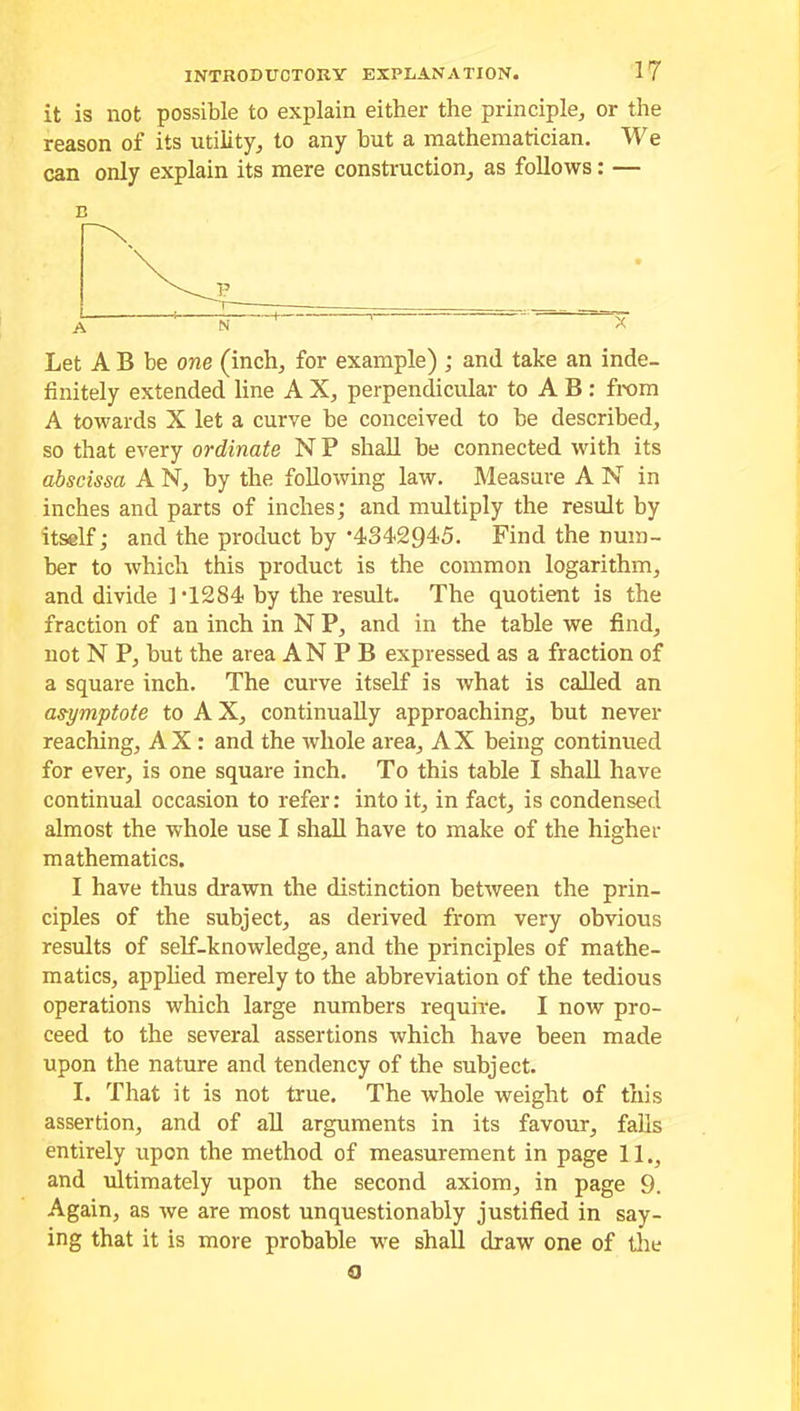 it is not possible to explain either the principle, or the reason of its utility, to any hut a mathematician. We can only explain its mere construction, as follows: — E Let A B be one (inch, for example) ; and take an inde- finitely extended line A X, perpendicular to A B : from A towards X let a curve he conceived to be described, so that every ordinate N P shall be connected with its abscissa A N, hy the following law. Measure A N in inches and parts of inches; and multiply the result by itself; and the product by'434294*5. Find the num- ber to which this product is the common logarithm, and divide 1 '1284 by the result. The quotient is the fraction of an inch in N P, and in the table we find, not N P, but the area A N P B expressed as a fraction of a square inch. The curve itself is what is called an asymptote to A X, continually approaching, but never reaching, AX : and the whole area, AX being continued for ever, is one square inch. To this table I shall have continual occasion to refer: into it, in fact, is condensed almost the whole use I shall have to make of the higher mathematics. I have thus drawn the distinction between the prin- ciples of the subject, as derived from very obvious results of self-knowledge, and the principles of mathe- matics, applied merely to the abbreviation of the tedious operations which large numbers require. I now pro- ceed to the several assertions which have been made upon the nature and tendency of the subject. I. That it is not true. The whole weight of this assertion, and of all arguments in its favour, falls entirely upon the method of measurement in page 11., and ultimately upon the second axiom, in page 9. Again, as we are most unquestionably justified in say- ing that it is more probable we shall draw one of the o