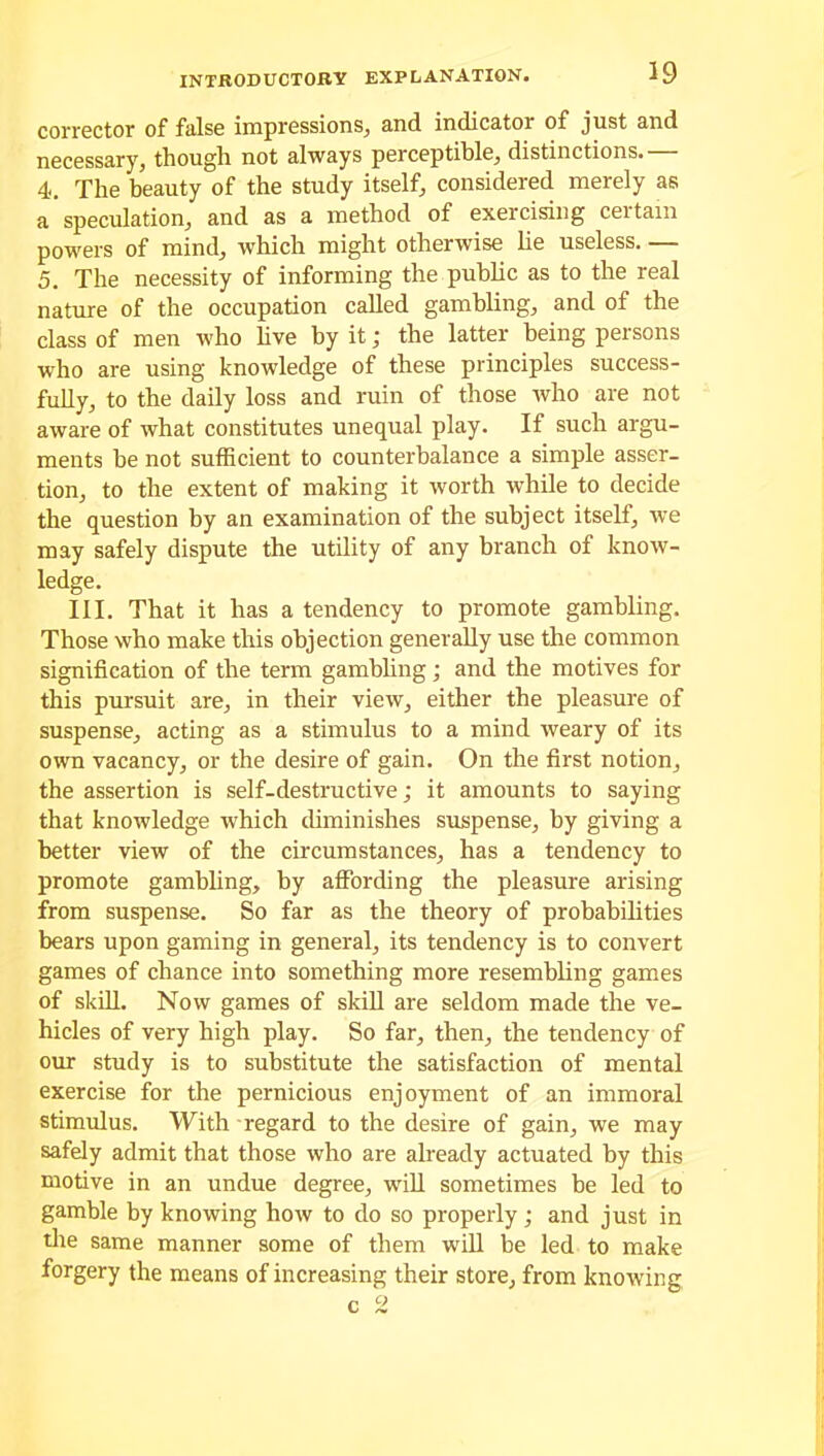 corrector of false impressions, and indicator of just and necessary, though not always perceptible, distinctions.— 4. The beauty of the study itself, considered merely as a speculation, and as a method of exercising ceitain powers of mind, which might otherwise lie useless. — 5. The necessity of informing the public as to the real nature of the occupation called gambling, and of the class of men who live by it; the latter being persons who are using knowledge of these principles success- fully, to the daily loss and ruin of those who are not aware of what constitutes unequal play. If such argu- ments be not sufficient to counterbalance a simple asser- tion, to the extent of making it worth while to decide the question by an examination of the subject itself, we may safely dispute the utility of any branch of know- ledge. III. That it has a tendency to promote gambling. Those who make this objection generally use the common signification of the term gambling; and the motives for this pursuit are, in their view, either the pleasure of suspense, acting as a stimulus to a mind weary of its own vacancy, or the desire of gain. On the first notion, the assertion is self-destructive; it amounts to saying that knowledge which diminishes suspense, by giving a better view of the circumstances, has a tendency to promote gambling, by affording the pleasure arising from suspense. So far as the theory of probabilities bears upon gaming in general, its tendency is to convert games of chance into something more resembling games of skill. Now games of skill are seldom made the ve- hicles of very high play. So far, then, the tendency of our study is to substitute the satisfaction of mental exercise for the pernicious enjoyment of an immoral stimulus. With regard to the desire of gain, we may safely admit that those who are already actuated by this motive in an undue degree, will sometimes be led to gamble by knowing how to do so properly; and just in the same manner some of them will be led to make forgery the means of increasing their store, from knowing