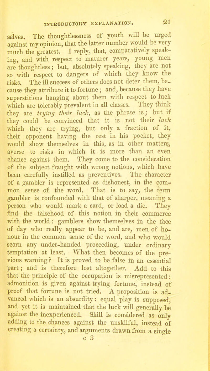 selves. The thoughtlessness of youth will be urged against ray opinion, that the latter number would be very much the greatest. I reply, that, comparatively speak- ing, and with respect to maturer years, young men are thoughtless; but, absolutely speaking, they are not so with respect to dangers of which they know the risks. The ill success of others does not deter them, be- cause they attribute it to fortune ; and, because they have superstitions hanging about them with respect to luck which are tolerably prevalent in all classes. They think they are trying tlieir luck, as the phrase is; but if they could be convinced that it is not their luck which they are trying, but only a fraction of it, their opponent having the rest in his pocket, they would show themselves in this, as in other matters, averse to risks in which it is more than an even chance against them. They come to the consideration of the subject fraught with wrong notions, which have been carefully instilled as preventives. The character of a gambler is represented as dishonest, in the com- mon sense of the word. That is to say, the term gambler is confounded with that of sharper, meaning a person who would mark a card, or load a die. They find the falsehood of this notion in their commerce with the world: gamblers show themselves in the face of day who really appear to be, and are, men of ho- nour in the common sense of the word, and who would scorn any under-handed proceeding, under ordinary temptation at least. What then becomes of the pre- vious warning ? It is proved to be false in an essential part; and is therefore lost altogether. Add to this that the principle of the occupation is misrepresented : admonition is given against trying fortune, instead of proof that fortune is not tried. A proposition is ad- vanced which is an absurdity: equal play is supposed, and yet it is maintained that the luck will generally be against the inexperienced. Skill is considered as only adding to the chances against the unskilful, instead of creating a certainty, and arguments drawn from a single c 3