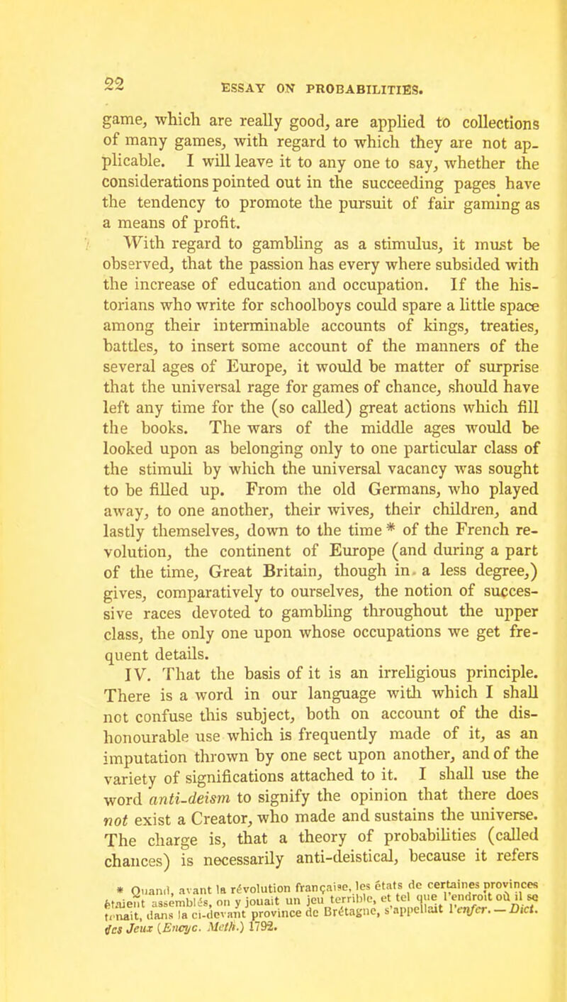 game, which are really good, are applied to collections of many games, with regard to which they are not ap- plicable. I will leave it to any one to say, whether the considerations pointed out in the succeeding pages have the tendency to promote the pursuit of fair gaming as a means of profit. With regard to gambling as a stimulus, it must be observed, that the passion has every where subsided with the increase of education and occupation. If the his- torians who write for schoolboys could spare a little space among their interminable accounts of kings, treaties, battles, to insert some account of the manners of the several ages of Europe, it would be matter of surprise that the universal rage for games of chance, should have left any time for the (so called) great actions which fill the books. The wars of the middle ages would be looked upon as belonging only to one particular class of the stimuli by which the universal vacancy was sought to be filled up. From the old Germans, who played away, to one another, their wives, their children, and lastly themselves, down to the time * of the French re- volution, the continent of Europe (and during a part of the time, Great Britain, though in a less degree,) gives, comparatively to ourselves, the notion of succes- sive races devoted to gambling throughout the upper class, the only one upon whose occupations we get fre- quent details. IV. That the basis of it is an irreligious principle. There is a word in our language with which I shall not confuse this subject, both on account of the dis- honourable use which is frequently made of it, as an imputation thrown by one sect upon another, and of the variety of significations attached to it. I shall use the word anti-deism to signify the opinion that there does not exist a Creator, who made and sustains the universe. The charge is, that a theory of probabilities (called chances) is necessarily anti-deistical, because it refers * Ouanil, avant !a revolution franpaise, les etats de certaines provinces fetaient assembles, on y jouait un jeu terrible, et tel que 1 endro.t oit .1l « trnait, dans la ci-devant province de BrtHagne, s appellait 1 enfcr. — Dict. tics Jeux (Bncyc. Mct/i.) 1792.