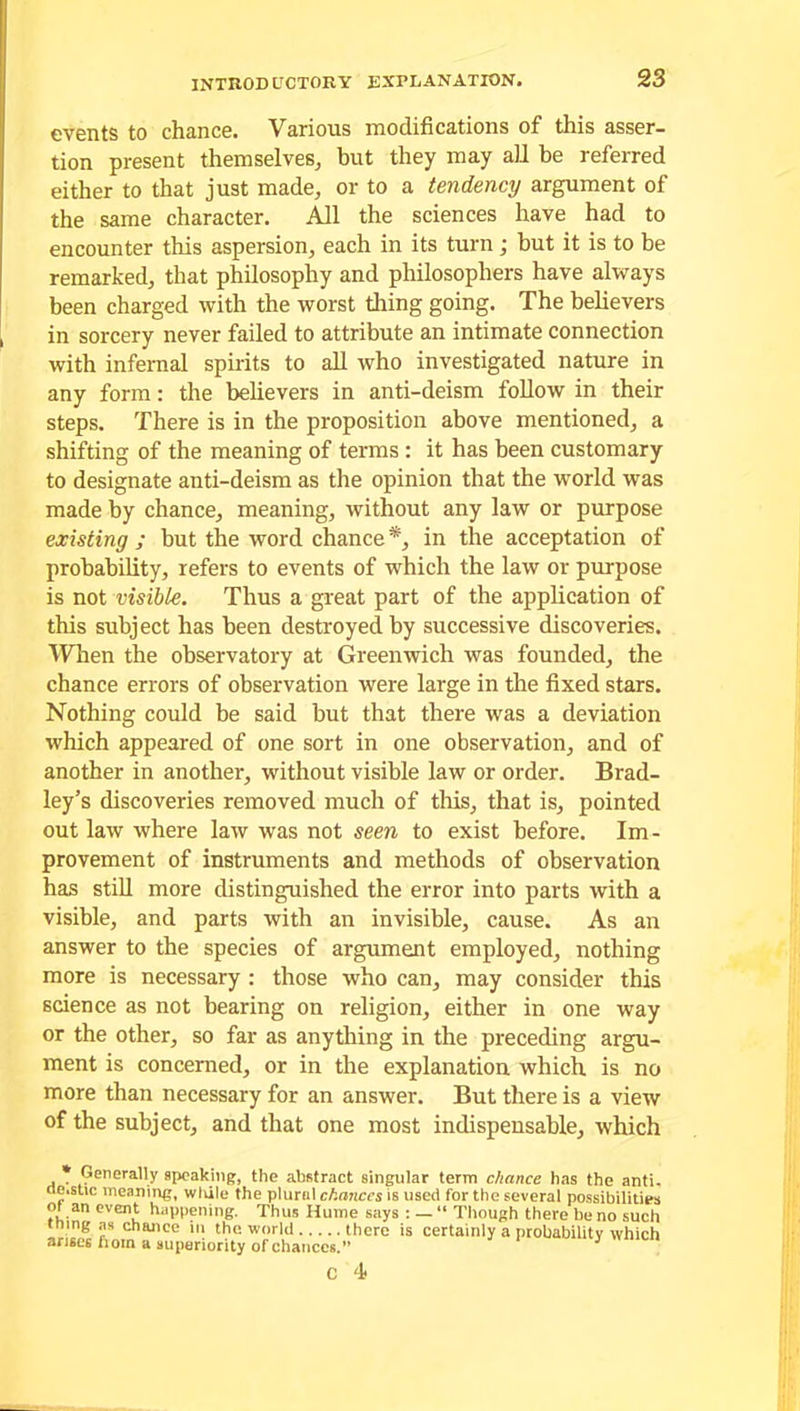 events to chance. Various modifications of this asser- tion present themselves, but they may ail be referred either to that just made, or to a tendency argument of the same character. All the sciences have had to encounter this aspersion, each in its turn ; but it is to be remarked, that philosophy and philosophers have always been charged with the worst tiling going. The believers in sorcery never failed to attribute an intimate connection with infernal spirits to all who investigated nature in any form: the believers in anti-deism follow in their steps. There is in the proposition above mentioned, a shifting of the meaning of terms : it has been customary to designate anti-deism as the opinion that the world was made by chance, meaning, without any law or purpose existing ; but the word chance *, in the acceptation of probability, refers to events of which the law or purpose is not visible. Thus a great part of the application of this subject has been destroyed by successive discoveries. When the observatory at Greenwich was founded, the chance errors of observation were large in the fixed stars. Nothing could be said but that there was a deviation which appeared of one sort in one observation, and of another in another, without visible law or order. Brad- ley’s discoveries removed much of this, that is, pointed out law where law was not seen to exist before. Im- provement of instruments and methods of observation has still more distinguished the error into parts with a visible, and parts with an invisible, cause. As an answer to the species of argument employed, nothing more is necessary : those who can, may consider this science as not bearing on religion, either in one way or the other, so far as anything in the preceding argu- ment is concerned, or in the explanation which is no more than necessary for an answer. But there is a view of the subject, and that one most indispensable, which Generally speaking, the abstract singular term chance has the anti, ae.stic meaning, wlule the plural chances is used for the several possibilities of an event happening. Thus Hume says : — “ Though there be no such thing as chance in the world there is certainly a probability which arises fiom a superiority of chances.