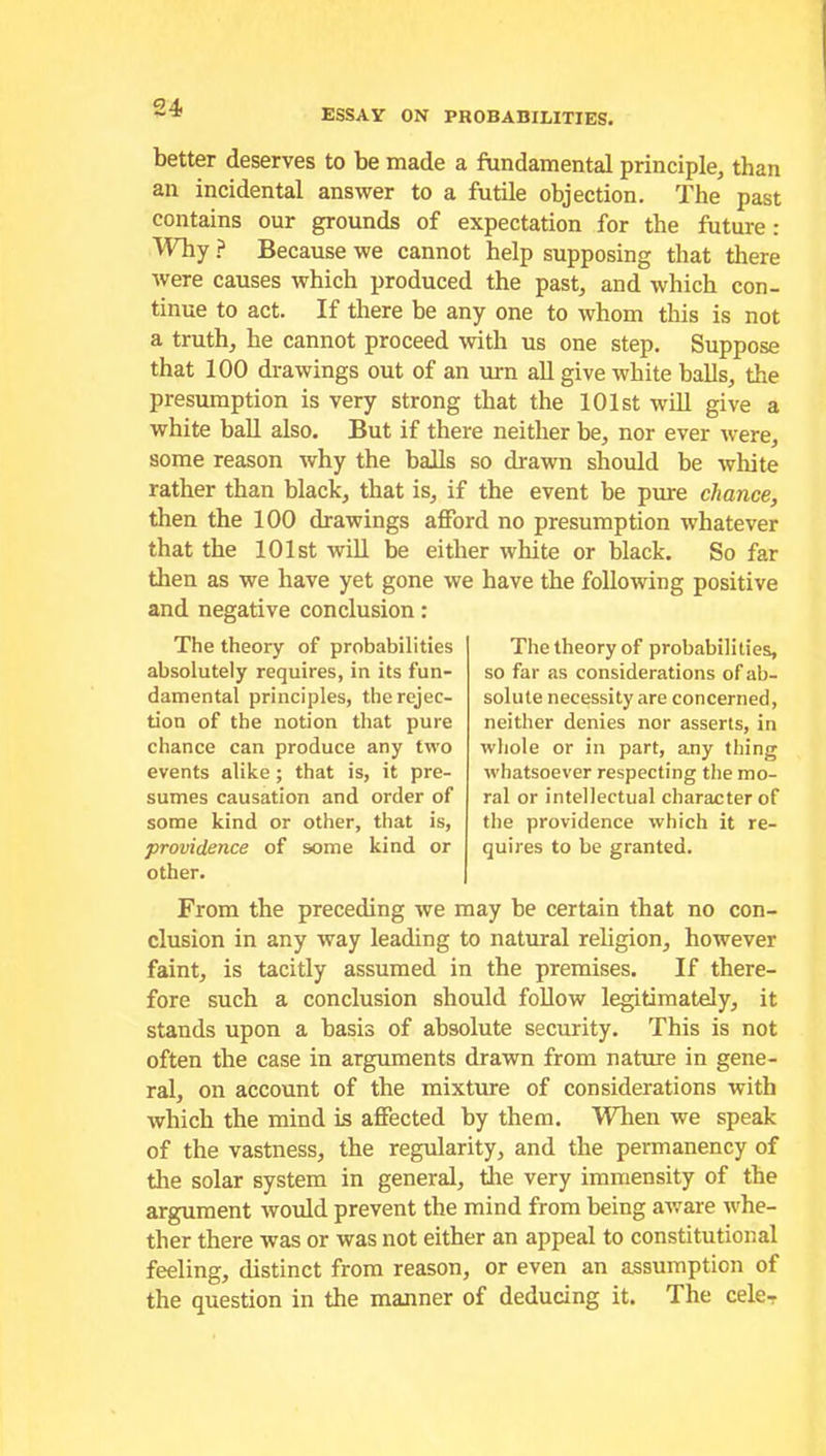 ESSAY ON PROBABILITIES. better deserves to be made a fundamental principle, than an incidental answer to a futile objection. The past contains our grounds of expectation for the future: Why ? Because we cannot help supposing that there were causes which produced the past, and which con- tinue to act. If there be any one to whom this is not a truth, he cannot proceed with us one step. Suppose that 100 drawings out of an urn all give white balls, the presumption is very strong that the 101st will give a white ball also. But if there neither be, nor ever were, some reason why the balls so drawn should be white rather than black, that is, if the event be pure chance, then the 100 drawings afford no presumption whatever that the 101st will be either white or black. So far then as we have yet gone we have the following positive and negative conclusion: The theory of probabilities absolutely requires, in its fun- damental principles, the rejec- tion of the notion that pure chance can produce any two events alike; that is, it pre- sumes causation and order of some kind or other, that is, providence of some kind or other. From the preceding we may be certain that no con- clusion in any way leading to natural religion, however faint, is tacitly assumed in the premises. If there- fore such a conclusion should follow legitimately, it stands upon a basis of absolute security. This is not often the case in arguments drawn from nature in gene- ral, on account of the mixture of considerations with which the mind is affected by them. When we speak of the vastness, the regularity, and the permanency of the solar system in general, the very immensity of the argument would prevent the mind from being aware whe- ther there was or was not either an appeal to constitutional feeling, distinct from reason, or even an assumption of the question in the manner of deducing it. The cele- The theory of probabilities, so far as considerations of ab- solute necessity are concerned, neither denies nor asserts, in whole or in part, any thing whatsoever respecting the mo- ral or intellectual character of the providence which it re- quires to be granted.