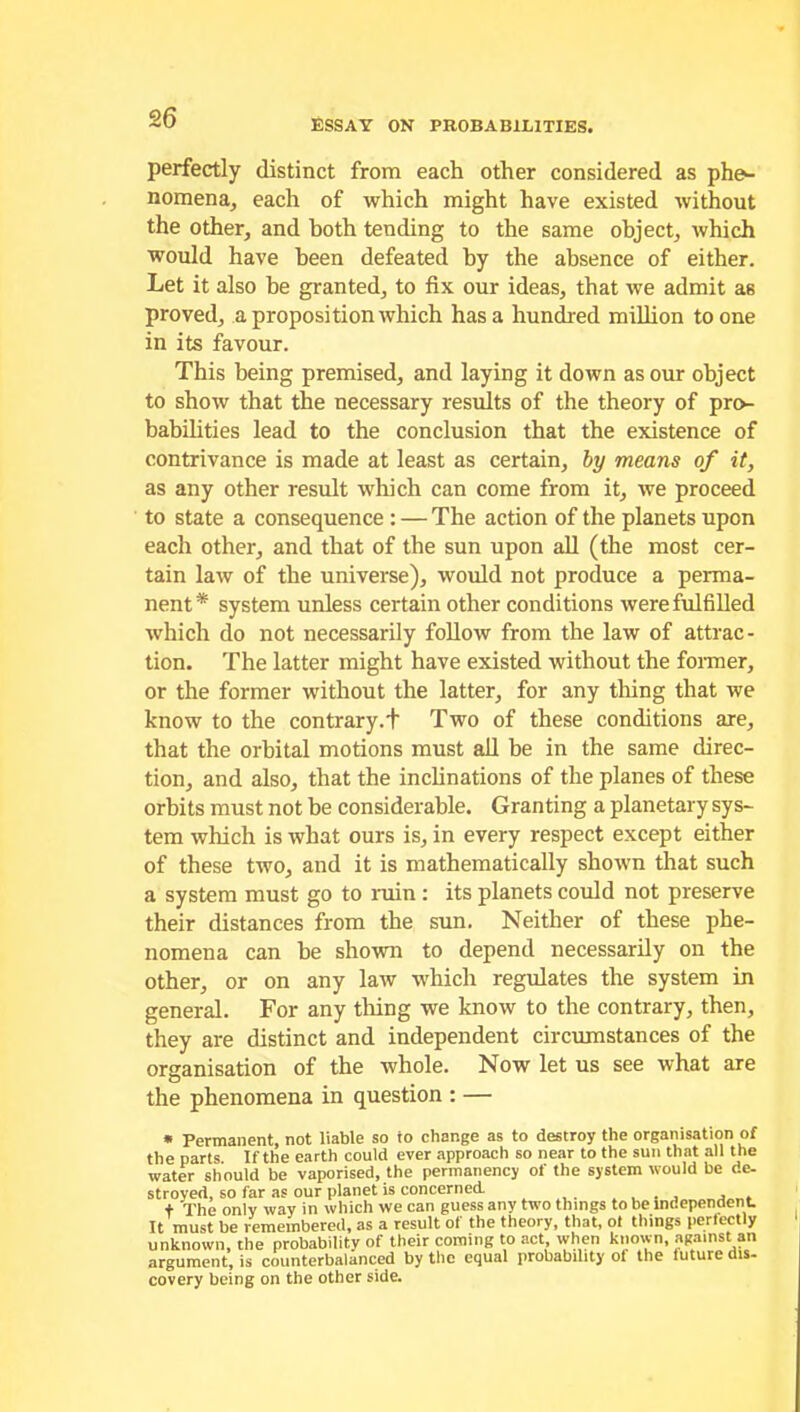 ESSAY ON PROBABILITIES. perfectly distinct from each other considered as phe- nomena, each of which might have existed without the other, and both tending to the same object, which would have been defeated by the absence of either. Let it also be granted, to fix our ideas, that we admit as proved, a proposition which has a hundred million to one in its favour. This being premised, and laying it down as our object to show that the necessary results of the theory of pro- babilities lead to the conclusion that the existence of contrivance is made at least as certain, by means of it, as any other result which can come from it, we proceed to state a consequence : — The action of the planets upon each other, and that of the sun upon all (the most cer- tain law of the universe), would not produce a perma- nent* system unless certain other conditions were fulfilled which do not necessarily follow from the law of attrac- tion. The latter might have existed without the former, or the former without the latter, for any thing that we know to the contrary.+ Two of these conditions are, that the orbital motions must all be in the same direc- tion, and also, that the inclinations of the planes of these orbits must not be considerable. Granting a planetary sys- tem which is what ours is, in every respect except either of these two, and it is mathematically shown that such a system must go to ruin : its planets could not preserve their distances from the sun. Neither of these phe- nomena can he shown to depend necessarily on the other, or on any law which regulates the system in general. For any tiling we know to the contrary, then, they are distinct and independent circumstances of the organisation of the whole. Now let us see what are the phenomena in question : — * Permanent, not liable so io change as to destroy the organisation of the parts If the earth could ever approach so near to the sun that all the water should be vaporised, the permanency of the system would be de- stroyed, so far as our planet is concerned , , t The only way in which we can guess any two things to be independent. It must be remembered, as a result of the theory, that, ol things perfectly unknown, the probability of their coming to act, when known, against an argument, is counterbalanced by the equal probability of the future dis- covery being on the other side.