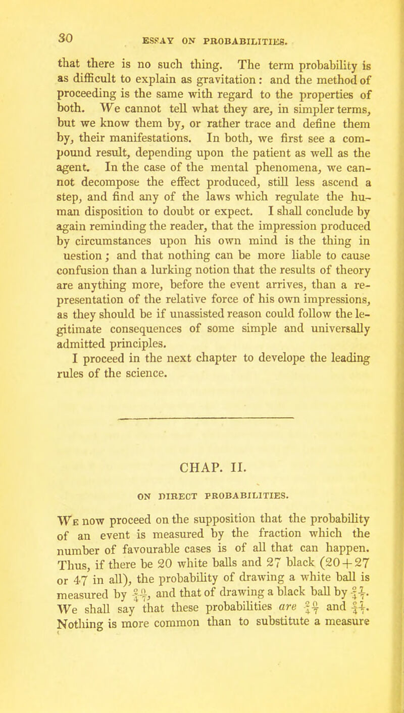 that there is no such thing. The term probability is as difficult to explain as gravitation: and the method of proceeding is the same with regard to the properties of both. We cannot tell what they are, in simpler terms, but we know them by, or rather trace and define them by, their manifestations. In both, we first see a com- pound result, depending upon the patient as well as the agent. In the case of the mental phenomena, we can- not decompose the effect produced, still less ascend a step, and find any of the laws which regulate the hu- man disposition to doubt or expect. I shall conclude by again reminding the reader, that the impression produced by circumstances upon his own mind is the thing in uestion; and that nothing can be more liable to cause confusion than a lurking notion that the results of theory are anything more, before the event arrives, than a re- presentation of the relative force of his own impressions, as they should be if unassisted reason could follow the le- gitimate consequences of some simple and universally admitted principles. I proceed in the next chapter to develope the leading rules of the science. CHAP. II. ON niRECT PROBABILITIES. We now proceed on the supposition that the probability of an event is measured by the fraction which the number of favourable cases is of all that can happen. Thus, if there be 20 white balls and 27 black (20 + 27 or 47 in all), the probability of drawing a white ball is measured by |4f, and that of drawing a black ball by f 1. We shall say that these probabilities are and f+. Nothing is more common than to substitute a measure