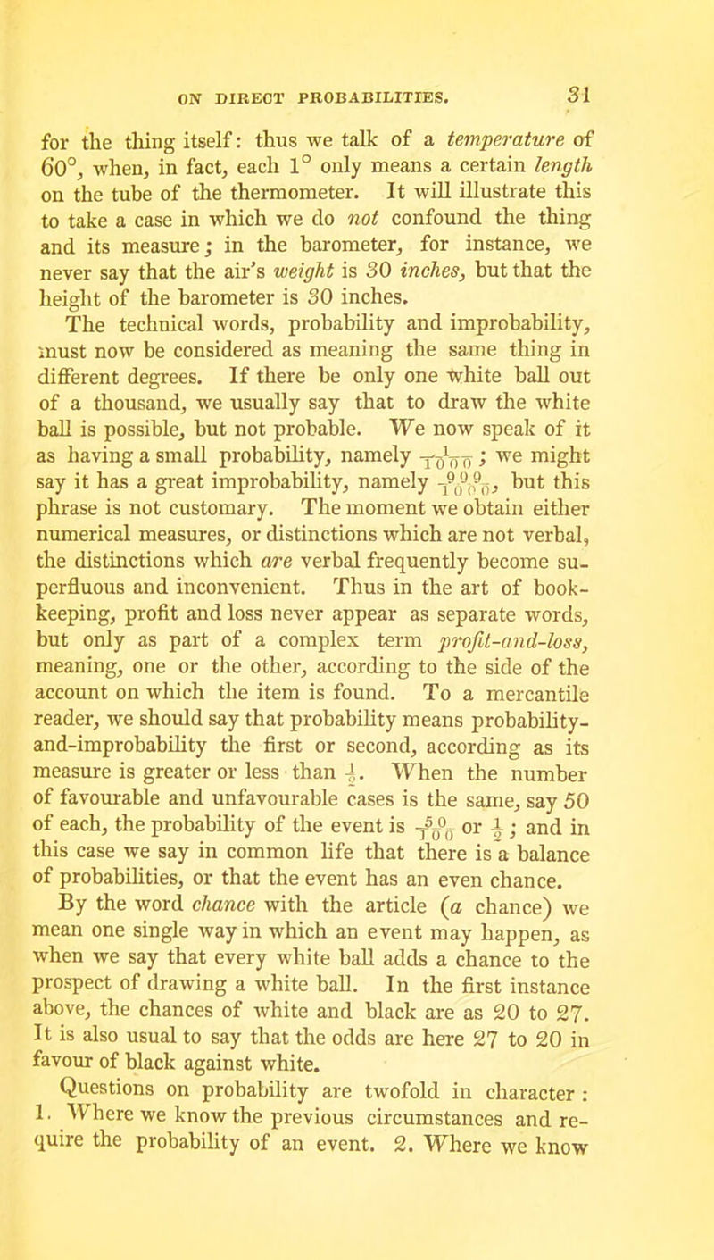 for the thing itself: thus we talk of a temperature of 6'0°, when, in fact, each 1° only means a certain length on the tube of the thermometer. It will illustrate this to take a case in which we do not confound the thing and its measure; in the barometer, for instance, we never say that the air’s weight is 30 inches, but that the height of the barometer is 30 inches. The technical words, probability and improbability, must now be considered as meaning the same thing in different degrees. If there be only one white ball out of a thousand, we usually say that to draw the white ball is possible, but not probable. We now speak of it as having a small probability, namely j we might say it has a great improbability, namely but this phrase is not customary. The moment we obtain either numerical measures, or distinctions which are not verbal, the distinctions which are verbal frequently become su- perfluous and inconvenient. Thus in the art of book- keeping, profit and loss never appear as separate words, but only as part of a complex term projit-and-loss, meaning, one or the other, according to the side of the account on which the item is found. To a mercantile reader, we should say that probability means probability- and-improbability the first or second, according as its measure is greater or less than -1. When the number of favourable and unfavourable cases is the same, say 50 of each, the probability of the event is T50°(i or -1; and in this case we say in common life that there is a balance of probabilities, or that the event has an even chance. By the word chance with the article (a chance) we mean one single way in which an event may happen, as when we say that every white ball adds a chance to the prospect of drawing a white ball. In the first instance above, the chances of white and black are as 20 to 27. It is also usual to say that the odds are here 27 to 20 in favour of black against white. Questions on probability are twofold in character : 1. Where we know the previous circumstances and re- quire the probability of an event. 2. Where we know
