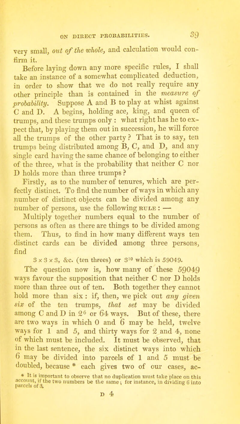 very small, out of the whole, and calculation would con- firm it. Before laying down any more specific rules, I shall take an instance of a somewhat complicated deduction, in order to show that we do not really require any other principle than is contained in the measure of probability. Suppose A and B to play at whist against C and D. A begins, holding ace, king, and queen of trumps, and these trumps only : what right has he to ex- pect that, by playing them out in succession, he will force all the trumps of the other party ? That is to say, ten trumps being distributed among B, C, and D, and any single card having the same chance of belonging to either of the three, what is the probability that neither C nor D holds more than three trumps ? Firstly, as to the number of tenures, which are per- fectly distinct. To find the number of ways in which any number of distinct objects can be divided among any number of persons, use the following rule : — Multiply together numbers equal to the number of persons as often as there are things to be divided among them. Thus, to find in how many different ways ten distinct cards can be divided among three persons, find 3x3x3, &c. (ten threes) or 310 which is 59049. The question now is, how many of these 59049 ways favour the supposition that neither C nor D holds more than three out of ten. Both together they cannot hold more than six : if, then, we pick out any given six of the ten trumps, that set may be divided among C and D in 26 or 64 ways. But of these, there are two ways in which 0 and 6 may be held, twelve way s for 1 and 5, and thirty ways for 2 and 4, none of which must be included. It must be observed, that in the last sentence, the six distinct ways into which 6 may be divided into parcels of 1 and 5 must be doubled, because * each gives two of our cases, ac- * It is important to observe that no duplication must take place on this account, if the two numbers be the same; for instance, in dividing 6 into parcels of 3. D 4