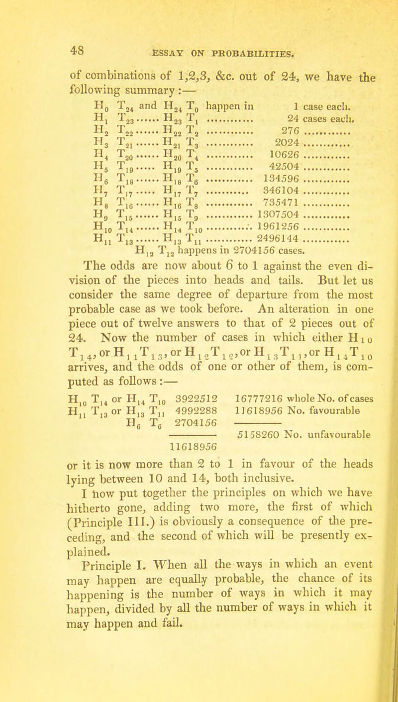 of combinations of 1,2,3, &c. out of 24, we have the following summary:— H0 T24 and H24 T0 happen in 1 case each. Hj Tm H23 T, 24 cases each, H2 T,2 H22 T2 276 H3 Tgl H21 T, 2024 H4 T20 H20 T4 10626 H5 T19 H19TS 42504 H6 T18 H18 Ts 134596 H7 T,7 H17 T7 346104 He T16 H16T8 735471 H9 T15 H15T9 1307504 H10 T14 H14 Ti0 1961256 Hn T„ H13 Tn 2496144 H12 Tj2 happens in 2704156 cases. The odds are now about 6 to 1 against the even di- vision of the pieces into heads and tails. But let us consider the same degree of departure from the most probable case as we took before. An alteration in one piece out of twelve answers to that of 2 pieces out of 24. Now the number of cases in which either Hio ■T] 4, or H, x ri3,orHl2T12,orH13T13,or H14T10 arrives, and the odds of one or other of them, is com- puted as follows:— H10 T,4 or H14 Ti0 3922512 16777216 whole No. of cases H,, T.,or H,, Tn 4992288 11618956 No. favourable H6 Tg 2704156 5158260 No. unfavourable 11618956 or it is now more than 2 to 1 in favour of the heads lying between 10 and 14, both inclusive. I how put together the principles on which we have hitherto gone, adding two more, the first of which (Principle III.) is obviously a consequence of the pre- ceding, and the second of which will be presently ex- plained. Principle I. When all the ways in which an event may happen are equally probable, the chance of its happening is the number of ways in which it may happen, divided by all the number of ways in which it may happen and fail.