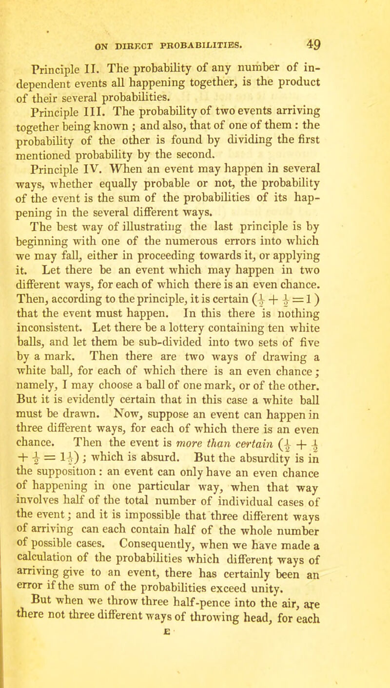 Principle II. The probability of any number of in- dependent events all happening together, is the product of their several probabilities. Principle III. The probability of two events arriving together being known ; and also, that of one of them : the probability of the other is found by dividing the first mentioned probability by the second. Principle IV. When an event may happen in several ways, whether equally probable or not, the probability of the event is the sum of the probabilities of its hap- pening in the several different ways. The best way of illustrating the last principle is by beginning with one of the numerous errors into which we may fall, either in proceeding towards it, or applying it. Let there be an event which may happen in two different ways, for each of which there is an even chance. Then, according to the principle, it is certain (i + i = 1) that the event must happen. In this there is nothing inconsistent. Let there be a lottery containing ten white balls, and let them be sub-divided into two sets of five by a mark. Then there are two ways of drawing a white ball, for each of which there is an even chance; namely, I may choose a ball of one mark, or of the other. But it is evidently certain that in this case a white ball must be drawn. Now, suppose an event can happen in three different ways, for each of which there is an even chance. Then the event is more than certain (-V + + 2 — H) > which is absurd. But the absurdity is in the supposition: an event can only have an even chance of happening in one particular way, when that way involves half of the total number of individual cases of the event; and it is impossible that three different ways of arriving can each contain half of the whole number of possible cases. Consequently, when we have made a calculation of the probabilities which different ways of arriving give to an event, there has certainly been an error if the sum of the probabilities exceed unity. But when we throw three half-pence into the air, are there not three different ways of throwing head, for each E