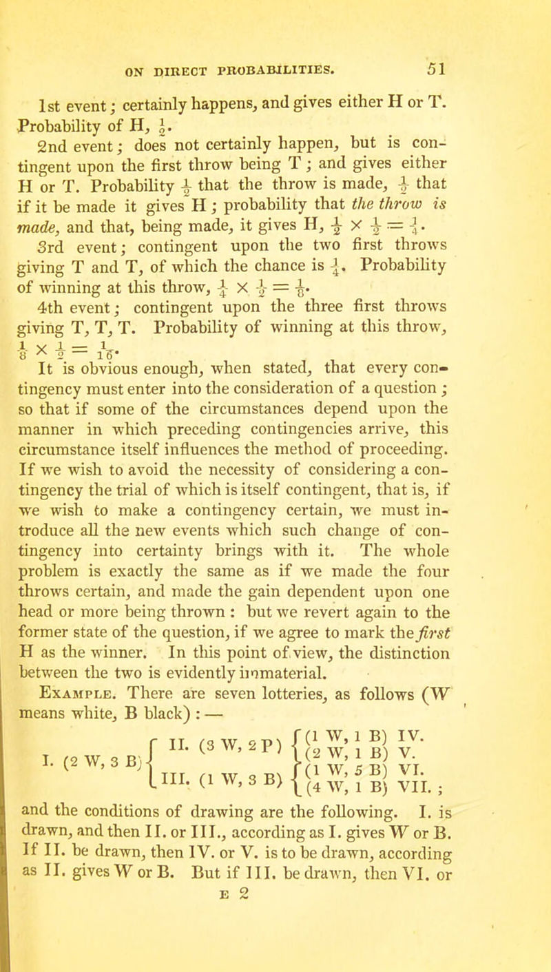 1st event; certainly happens, and gives either H or T. Probability of H, J. 2nd event; does not certainly happen, but is con- tingent upon the first throw being T; and gives either H or T. Probability \ that the throw is made, \ that if it be made it gives H; probability that the throw is made, and that, being made, it gives H, \ X \ — A. 3rd event; contingent upon the two first throws giving T and T, of which the chance is A. Probability of winning at this throw, A- X -J- = -g. 4th event; contingent upon the three first throws giving T, T, T. Probability of winning at this throw, 1 V A — 1 8 A 2 — 1?' It is obvious enough, when stated, that every con- tingency must enter into the consideration of a question ; so that if some of the circumstances depend upon the manner in which preceding contingencies arrive, this circumstance itself influences the method of proceeding. If we wish to avoid the necessity of considering a con- tingency the trial of which is itself contingent, that is, if we wish to make a contingency certain, we must in- troduce all the new events which such change of con- tingency into certainty brings with it. The whole problem is exactly the same as if we made the four throws certain, and made the gain dependent upon one head or more being thrown : but we revert again to the former state of the question, if we agree to mark the first H as the winner. In this point of view, the distinction between the two is evidently immaterial. Example. There are seven lotteries, as follows (W means white, B black) : — I. (2 W, 3 B) | II. (3 W, 2 P) [ill. (1 W, 3 B) (1 W, 1 B) IV. (2 W, 1 B) V. (1 W, 5 B) VI. (4 W, 1 B) VII. ; and the conditions of drawing are the following. I. is drawn, and then II. or III., according as I. gives W or B. If II. be drawn, then IV. or V. is to be drawn, according as II. gives W or B. But if III. be drawn, then VI. or