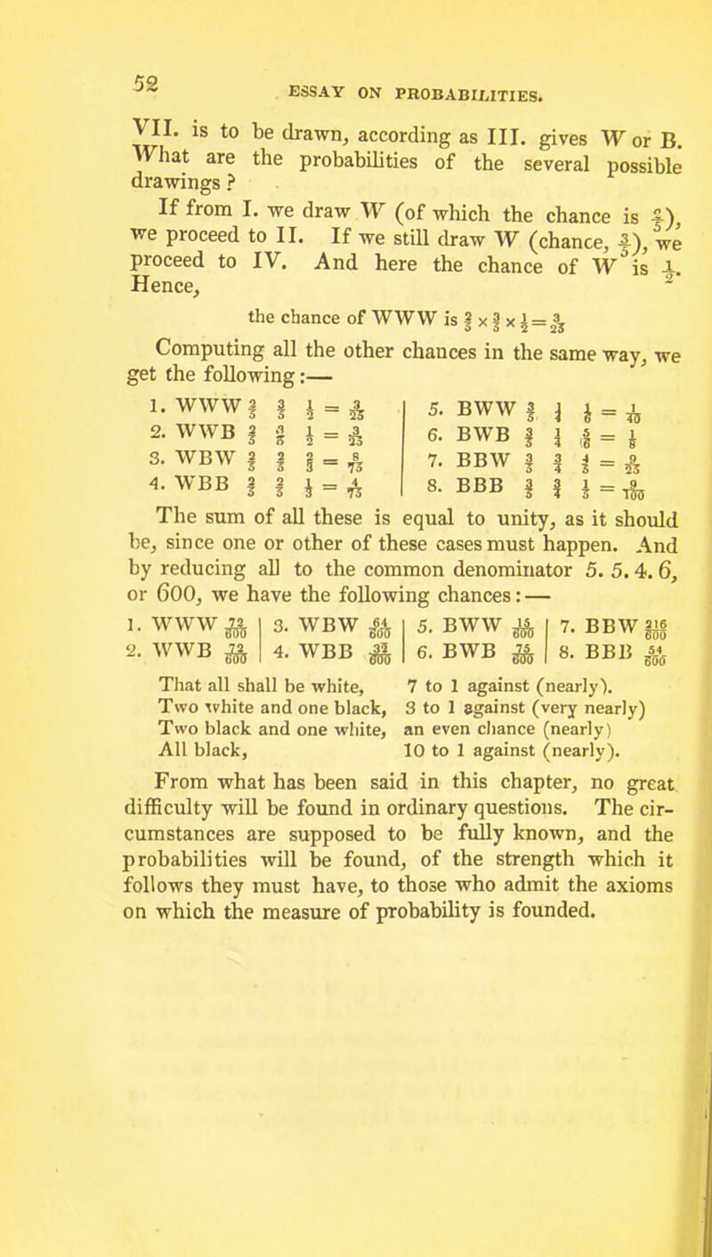 ESSAY ON PROBABILITIES. VII. is to be drawn, according as III. gives Wor B. What are the probabilities of the several possible drawings ? If from I. we draw W (of which the chance is 4-) we proceed to II. If we still draw W (chance, f), we proceed to IV. And here the chance of W°is A. Hence, ~ the chance of WWW is § x 3 x £ = 23s Computing all the other chances in the same way, we get the following:— 1. WWW | 2. WWB | 3. WBW | 2 3 4. WBB i = £ = £ & A = 73 = 73 5. BWW § 6. BWB § 7. BBW § BBB 3 £ — vs = £ 8 5 _ '.8 — 3 = 5% 3 = 703 The sum of all these is equal to unity, as it should be, since one or other of these cases must happen. And by reducing all to the common denominator 5. 5. 4. 6, or 600, we have the following chances: — 1. WWWg 2. WWB ^ 3. WBW fa 5. BWW ^|7.BBW|i§ 4. WBB fa 6. BWB fa | 8. BBB fa That all shall be white, 7 to 1 against (nearly). Two white and one black, 3 to 1 against (very nearly) Two black and one white, an even chance (nearly) All black, 10 to 1 against (nearly). From what has been said in this chapter, no great difficulty will be found in ordinary questions. The cir- cumstances are supposed to be fully known, and the probabilities will be found, of the strength which it follows they must have, to those who admit the axioms on which the measure of probability is founded.