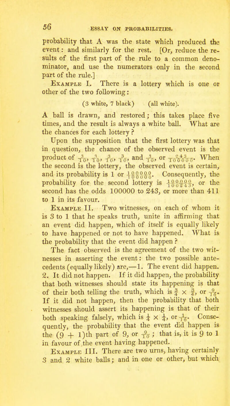 probability that A was the state which produced the event: and similarly for the rest. [Or, reduce the re- sults of the first part of the rule to a common deno- minator, and use the numerators only in the second part of the rule.] Example I. There is a lottery which is one or other of the two following: (3 white, 7 black) (all white). A ball is drawn, and restored; this takes place five times, and the result is always a white ball. What are the chances for each lottery ? Upon the supposition that the first lottery was that in question, the chance of the observed event is the product of t3q, jq, -pc,-, t3o> and or yoVf/o o‘ When the second is the lottery, the observed event is certain, and its probability is 1 or Consequently, the probability for the second lottery is or second has the odds 100000 to 243, or more than 411 to 1 in its favour. Example II. Two witnesses, on each of whom it is 3 to 1 that he speaks truth, unite in affirming that an event did happen, which of itself is equally likely to have happened or not to have happened. What is the probability that the event did happen ? The fact observed is the agreement of the two wit- nesses in asserting the event: the two possible ante- cedents (equally likely) are,—1. The event did happen. 2. It did not happen. If it did happen, the probability that both witnesses should state its happening is that of their both telling the truth, which is f x J, or -y%. If it did not happen, then the probability that both witnesses should assert its happening is that of their both speaking falsely, which is ^ X or -yC. Conse- quently, the probability that the event did happen is the (9 + l)th part of 9, or ^; that is, it is 9 to 1 in favour of,the event having happened. Example III. There are two urns, having certainly 3 and 2 white balls; and in one or other, but which