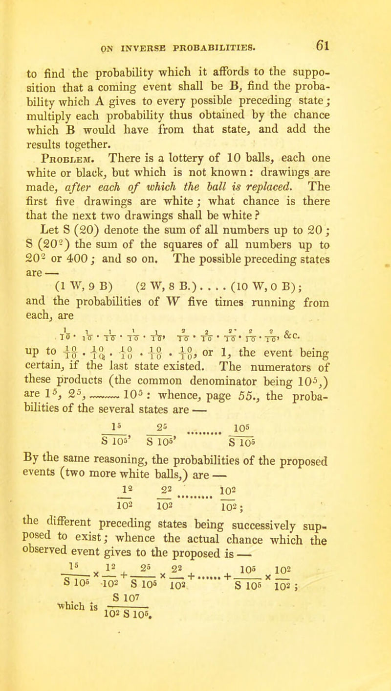 to find the probability which it affords to the suppo- sition that a coming event shall be B, find the proba- bility which A gives to every possible preceding state; multiply each probability thus obtained by the chance which B would have from that state, and add the results together. Problem. There is a lottery of 10 balls, each one white or black, but which is not known: drawings are made, after each of which the hall is replaced. The first five drawings are white; what chance is there that the next two drawings shall be white ? Let S (20) denote the sum of all numbers up to 20; S (202) the sum of the squares of all numbers up to 202 or 400; and so on. The possible preceding states are — (1 W, 9 B) (2 W, 8 B.) (10W, OB); and the probabilities of W five times running from each, are i 15' !_ l o l T6- l Tff* &C. To- * To- • To • Fo * To’ UP t0 io • i?* • iS • io • i§j or the event being certain, if the last state existed. The numerators of these products (the common denominator being 10l * 3 *,) are l3, 25, 103 : whence, page 55., the proba- bilities of the several states are — l5 25 IO® S 105’ s 105’ Slo5 By the same reasoning, the probabilities of the proposed events (two more white balls,) are — 12 22 ^ 102 102 102 102 ; the different preceding states being successively sup- posed to exist; whence the actual chance which the observed event gives to the proposed is — 15 V 12 25 „ 22. ! 105 102 S 105 102 s IO5 102 S 105 X 102 ; .. . S 107 ’which is — 102 s 105.