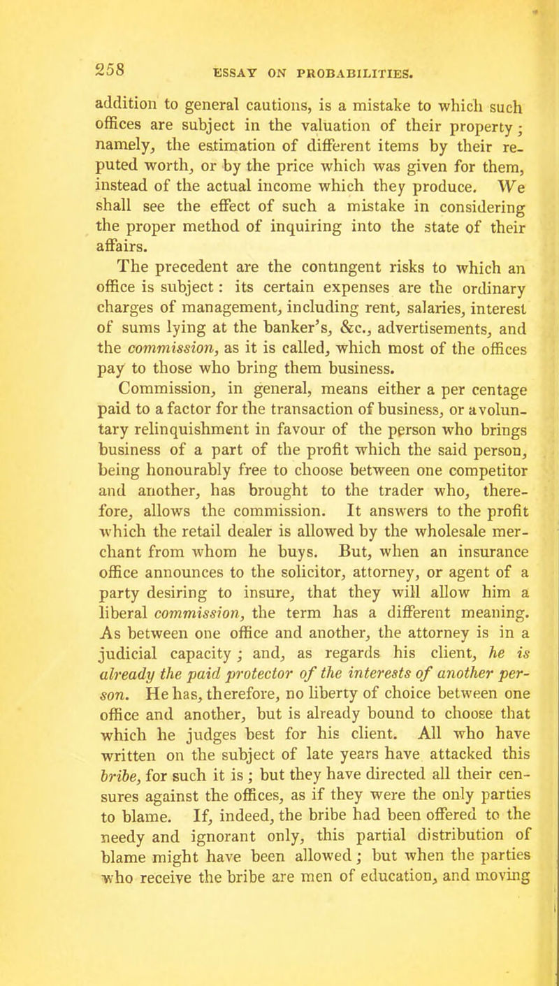 addition to general cautions, is a mistake to which such offices are subject in the valuation of their property; namely, the estimation of different items by their re- puted worth, or by the price which was given for them, instead of the actual income which they produce. We shall see the effect of such a mistake in considering the proper method of inquiring into the state of their affairs. The precedent are the contingent risks to which an office is subject: its certain expenses are the ordinary charges of management, including rent, salaries, interest of sums lying at the banker’s, &c., advertisements, and the commission, as it is called, which most of the offices pay to those who bring them business. Commission, in general, means either a per centage paid to a factor for the transaction of business, or a volun- tary relinquishment in favour of the person who brings business of a part of the profit which the said person, being honourably free to choose between one competitor and another, has brought to the trader who, there- fore, allows the commission. It answers to the profit which the retail dealer is allowed by the wholesale mer- chant from whom he buys. But, when an insurance office announces to the solicitor, attorney, or agent of a party desiring to insure, that they will allow him a liberal commission, the term has a different meaning. As between one office and another, the attorney is in a judicial capacity; and, as regards his client, he is already the paid protector of the interests of another per- son. He has, therefore, no liberty of choice between one office and another, but is already bound to choose that which he judges best for his client. All who have written on the subject of late years have attacked this bribe, for such it is ; but they have directed all their cen- sures against the offices, as if they were the only parties to blame. If, indeed, the bribe had been offered to the needy and ignorant only, this partial distribution of blame might have been allowed; but when the parties who receive the bribe are men of education, and moving