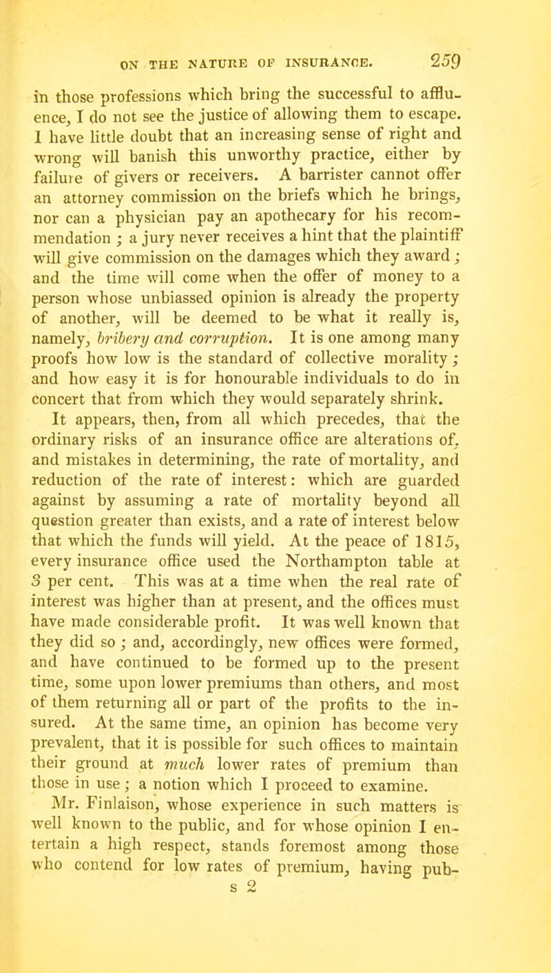 in those professions which bring the successful to afflu- ence,, I do not see the justice of allowing them to escape. I have little doubt that an increasing sense of right and wrong will banish this unworthy practice, either by failure of givers or receivers. A barrister cannot offer an attorney commission on the briefs which he brings, nor can a physician pay an apothecary for his recom- mendation ; a jury never receives a hint that the plaintiff will give commission on the damages which they award j and the time will come when the offer of money to a person whose unbiassed opinion is already the property of another, will be deemed to be what it really is, namely, bribery and corruption. It is one among many proofs how low is the standard of collective morality ; and how easy it is for honourable individuals to do in concert that from which they would separately shrink. It appears, then, from all which precedes, that the ordinary risks of an insurance office are alterations of, and mistakes in determining, the rate of mortality, and reduction of the rate of interest: which are guarded against by assuming a rate of mortality beyond all question greater than exists, and a rate of interest below that which the funds will yield. At the peace of 1815, every insurance office used the Northampton table at 3 per cent. This was at a time when the real rate of interest was higher than at present, and the offices must have made considerable profit. It was well known that they did so ; and, accordingly, new offices were formed, and have continued to be formed Up to the present time, some upon lower premiums than others, and most of them returning all or part of the profits to the in- sured. At the same time, an opinion has become very prevalent, that it is possible for such offices to maintain their ground at much lower rates of premium than those in use; a notion which I proceed to examine. Mr. Finlaison, whose experience in such matters is well known to the public, and for whose opinion I en- tertain a high respect, stands foremost among those who contend for low rates of premium, having pub-