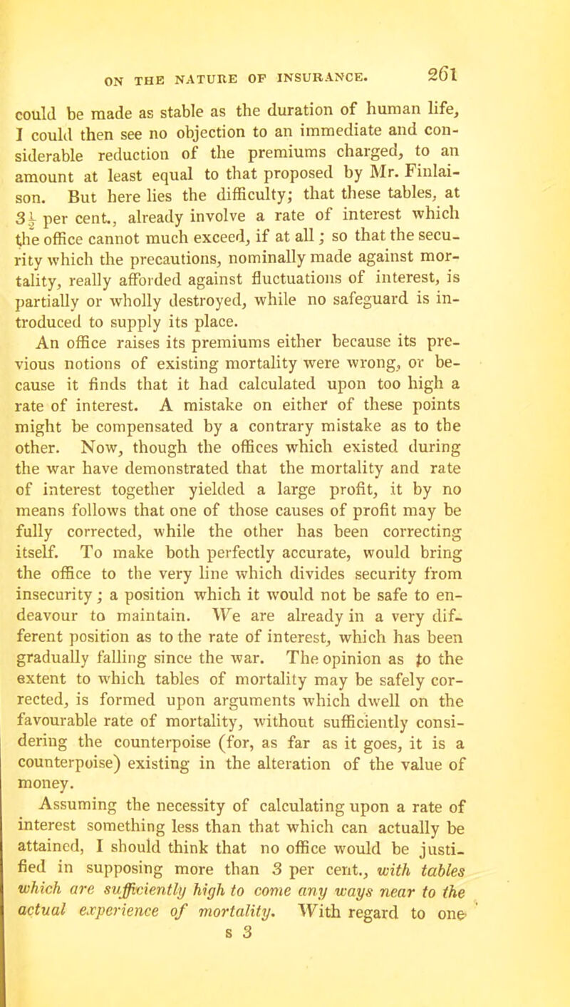 could be made as stable as the duration of human life, I could then see no objection to an immediate and con- siderable reduction of the premiums charged, to an amount at least equal to that proposed by Mr. Finlai- son. But here lies the difficulty; that these tables, at 3^ per cent., already involve a rate of interest which the office cannot much exceed, if at all; so that the secu- rity which the precautions, nominally made against mor- tality, really afforded against fluctuations of interest, is partially or wholly destroyed, while no safeguard is in- troduced to supply its place. An office raises its premiums either because its pre- vious notions of existing mortality were wrong, or be- cause it finds that it had calculated upon too high a rate of interest. A mistake on either of these points might be compensated by a contrary mistake as to the other. Now, though the offices which existed during the war have demonstrated that the mortality and rate of interest together yielded a large profit, it by no means follows that one of those causes of profit may be fully corrected, while the other has been correcting itself. To make both perfectly accurate, would bring the office to the very line which divides security from insecurity; a position which it would not be safe to en- deavour to maintain. We are already in a very dif- ferent position as to the rate of interest, which has been gradually falling since the war. The opinion as Jo the extent to which tables of mortality may be safely cor- rected, is formed upon arguments which dwell on the favourable rate of mortality, without sufficiently consi- dering the counterpoise (for, as far as it goes, it is a counterpoise) existing in the alteration of the value of money. Assuming the necessity of calculating upon a rate of interest something less than that which can actually be attained, I should think that no office would be justi- fied in supposing more than 3 per cent., with tables which are sufficiently high to come any ways near to the actual experience of mortality. With regard to one1 s 3