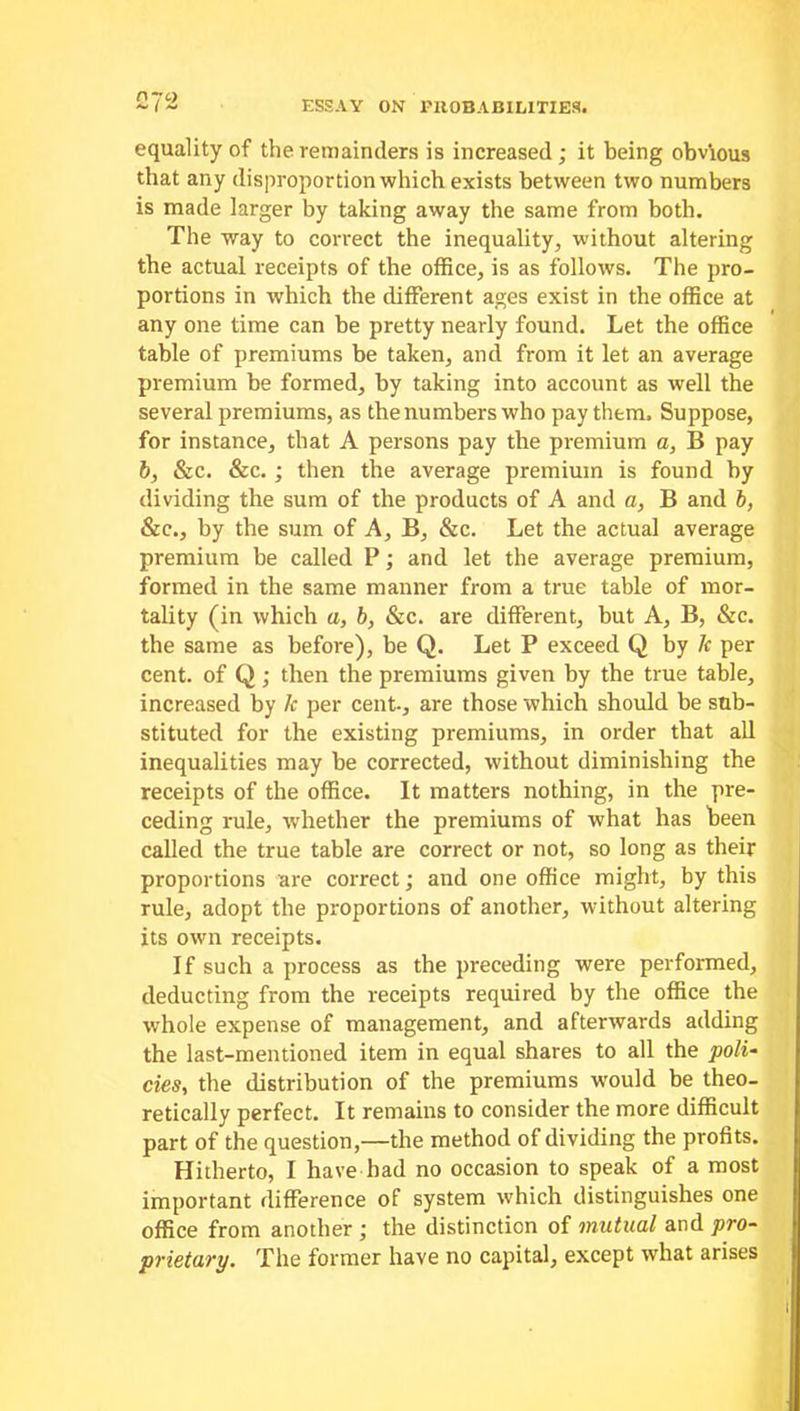 equality of the remainders is increased ; it being obvious that any disproportion which exists between two numbers is made larger by taking away the same from both. The way to correct the inequality, without altering the actual receipts of the office, is as follows. The pro- portions in which the different ages exist in the office at any one time can be pretty nearly found. Let the office table of premiums be taken, and from it let an average premium be formed, by taking into account as well the several premiums, as the numbers who pay them. Suppose, for instance, that A persons pay the premium a, B pay b, &c. &c. ; then the average premium is found by dividing the sum of the products of A and a, B and b, &c., by the sum of A, B, &c. Let the actual average premium be called P; and let the average premium, formed in the same manner from a true table of mor- tality (in which a, b, &c. are different, but A, B, &c. the same as before), be Q. Let P exceed Q by k per cent, of Q; then the premiums given by the true table, increased by lc per cent., are those which should be sub- stituted for the existing premiums, in order that all inequalities may be corrected, without diminishing the receipts of the office. It matters nothing, in the pre- ceding rule, whether the premiums of what has been called the true table are correct or not, so long as their proportions are correct; and one office might, by this rule, adopt the proportions of another, without altering its own receipts. If such a process as the preceding were performed, deducting from the receipts required by the office the whole expense of management, and afterwards adding the last-mentioned item in equal shares to all the poli- cies, the distribution of the premiums would be theo- retically perfect. It remains to consider the more difficult part of the question,—the method of dividing the profits. Hitherto, I have had no occasion to speak of a most important difference of system which distinguishes one office from another ; the distinction of mutual and pro- prietary. The former have no capital, except what arises