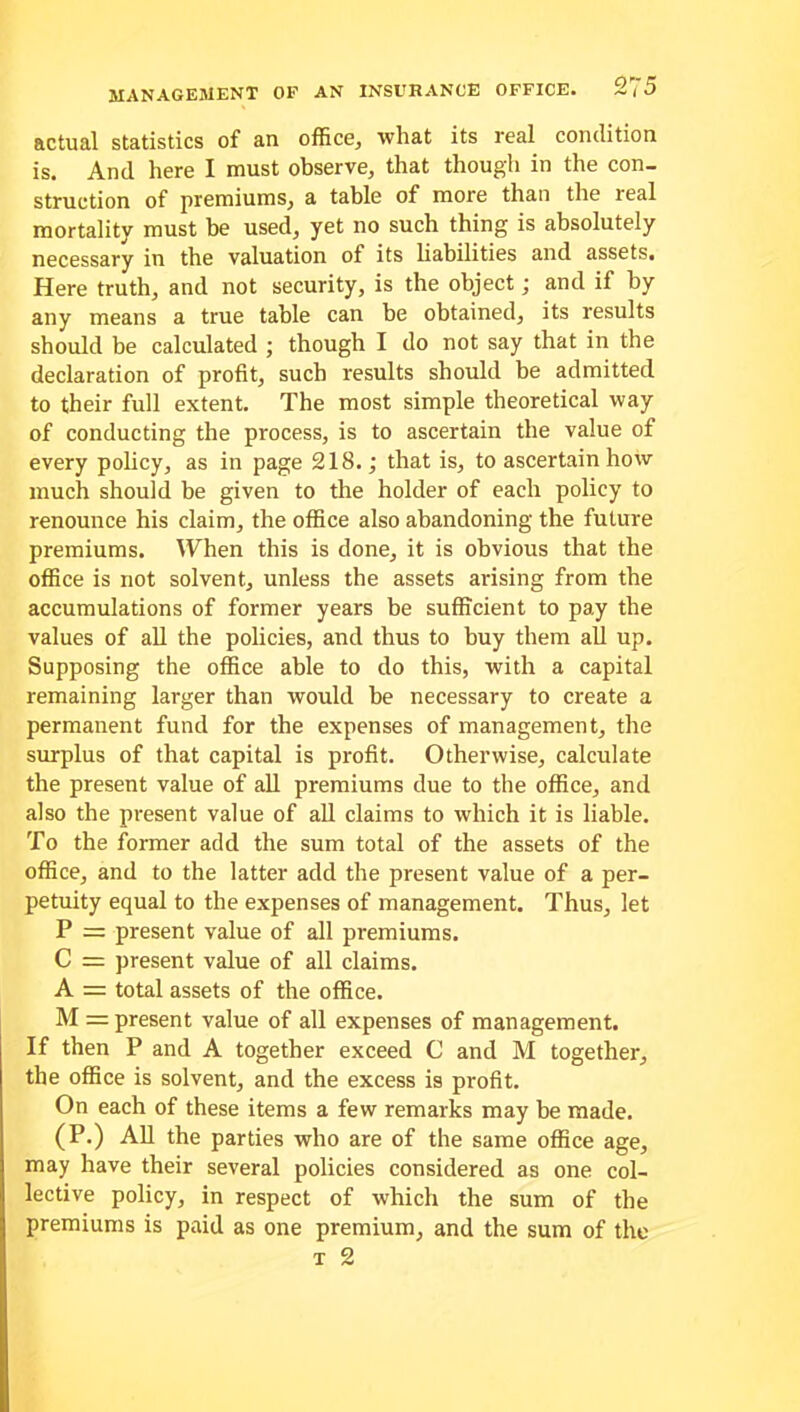 actual statistics of an office, what its real condition is. And here I must observe, that though in the con- struction of premiums, a table of more than the real mortality must be used, yet no such thing is absolutely necessary in the valuation of its liabilities and assets. Here truth, and not security, is the object; and if by any means a true table can be obtained, its results should be calculated ; though I do not say that in the declaration of profit, such results should be admitted to their full extent. The most simple theoretical way of conducting the process, is to ascertain the value of every policy, as in page 218.; that is, to ascertain how much should be given to the holder of each policy to renounce his claim, the office also abandoning the future premiums. When this is done, it is obvious that the office is not solvent, unless the assets arising from the accumulations of former years be sufficient to pay the values of all the policies, and thus to buy them all up. Supposing the office able to do this, with a capital remaining larger than would be necessary to create a permanent fund for the expenses of management, the surplus of that capital is profit. Otherwise, calculate the present value of all premiums due to the office, and also the present value of all claims to which it is liable. To the former add the sum total of the assets of the office, and to the latter add the present value of a per- petuity equal to the expenses of management. Thus, let P = present value of all premiums. C = present value of all claims. A = total assets of the office. M = present value of all expenses of management. If then P and A together exceed C and M together, the office is solvent, and the excess is profit. On each of these items a few remarks may be made. (P.) All the parties who are of the same office age, may have their several policies considered as one col- lective policy, in respect of which the sum of the premiums is paid as one premium, and the sum of the