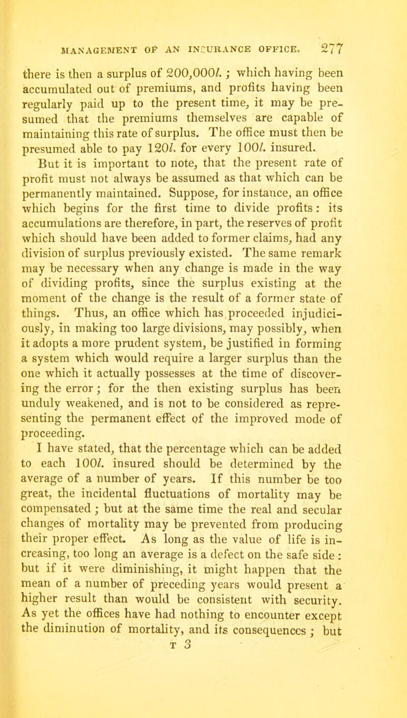 there is then a surplus of 200,000/. ; which having been accumulated out of premiums, and profits having been regularly paid up to the present time, it may be pre- sumed that the premiums themselves are capable of maintaining this rate of surplus. The office must then be presumed able to pay 120/. for every 100/. insured. But it is important to note, that the present rate of profit must not always be assumed as that which can be permanently maintained. Suppose, for instance, an office which begins for the first time to divide profits: its accumulations are therefore, in part, the reserves of profit which should have been added to former claims, had any division of surplus previously existed. The same remark may be necessary when any change is made in the way of dividing profits, since the surplus existing at the moment of the change is the result of a former state of things. Thus, an office which has proceeded injudici- ously, in making too large divisions, may possibly, when it adopts a more prudent system, be justified in forming a system which would require a larger surplus than the one which it actually possesses at the time of discover- ing the error; for the then existing surplus has been unduly weakened, and is not to be considered as repre- senting the permanent effect of the improved mode of proceeding. I have stated, that the percentage which can be added to each 100/. insured should be determined by the average of a number of years. If this number be too great, the incidental fluctuations of mortality may be compensated; but at the same time the real and secular changes of mortality may be prevented from producing their proper effect. As long as the value of life is in- creasing, too long an average is a defect on the safe side : but if it were diminishing, it might happen that the mean of a number of preceding years would present a higher result than would be consistent with security. As yet the offices have had nothing to encounter except the diminution of mortality, and its consequences ; but t 3