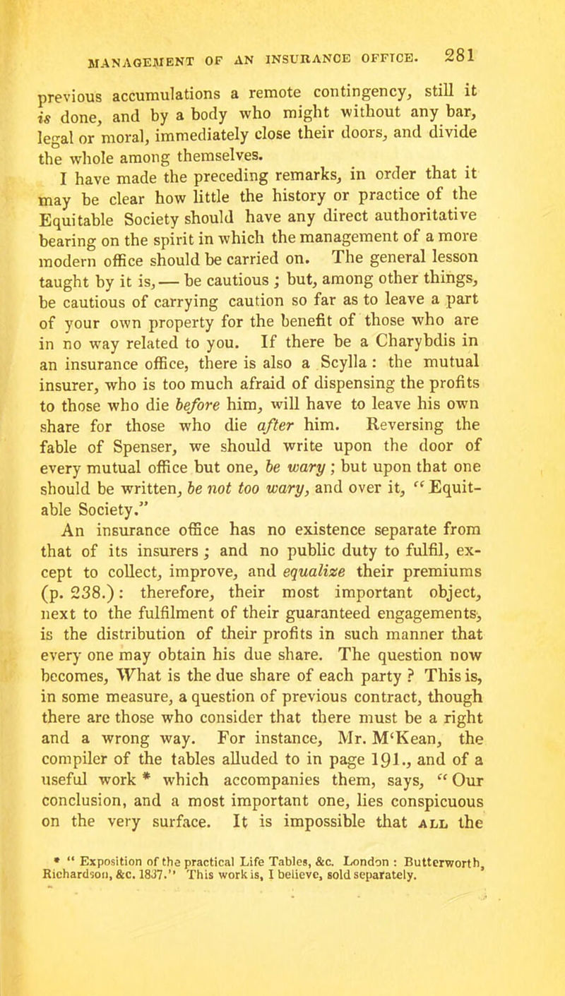 previous accumulations a remote contingency, still it is done, and by a body who might without any bar, legal or moral, immediately close theii doors, and divide the whole among themselves. I have made the preceding remarks, in order that it may be clear how little the history or practice of the Equitable Society should have any direct authoritative bearing on the spirit in which the management of a more modern office should be carried on. The general lesson taught by it is, — be cautious j but, among other things, be cautious of carrying caution so far as to leave a part of your own property for the benefit of those who are in no way related to you. If there be a Charybdis in an insurance office, there is also a Scylla: the mutual insurer, who is too much afraid of dispensing the profits to those who die before him, will have to leave his own share for those who die after him. Reversing the fable of Spenser, we should write upon the door of every mutual office but one, be wary; but upon that one should be written, be not too wary, and over it, cc Equit- able Society.” An insurance office has no existence separate from that of its insurers ; and no public duty to fulfil, ex- cept to collect, improve, and equalize their premiums (p. 238.): therefore, their most important object, next to the fulfilment of their guaranteed engagements, is the distribution of their profits in such manner that every one may obtain his due share. The question now becomes. What is the due share of each party ? This is, in some measure, a question of previous contract, though there are those who consider that there must be a right and a wrong way. For instance, Mr. M'Kean, the compiler of the tables alluded to in page 1 gi., and of a useful work * which accompanies them, says, “ Our conclusion, and a most important one, lies conspicuous on the very surface. It is impossible that all the » “ Exposition of the practical Life Tables, &c. London : Butterworth, Richardson, &c. 1837.” This work is, I believe, sold separately.