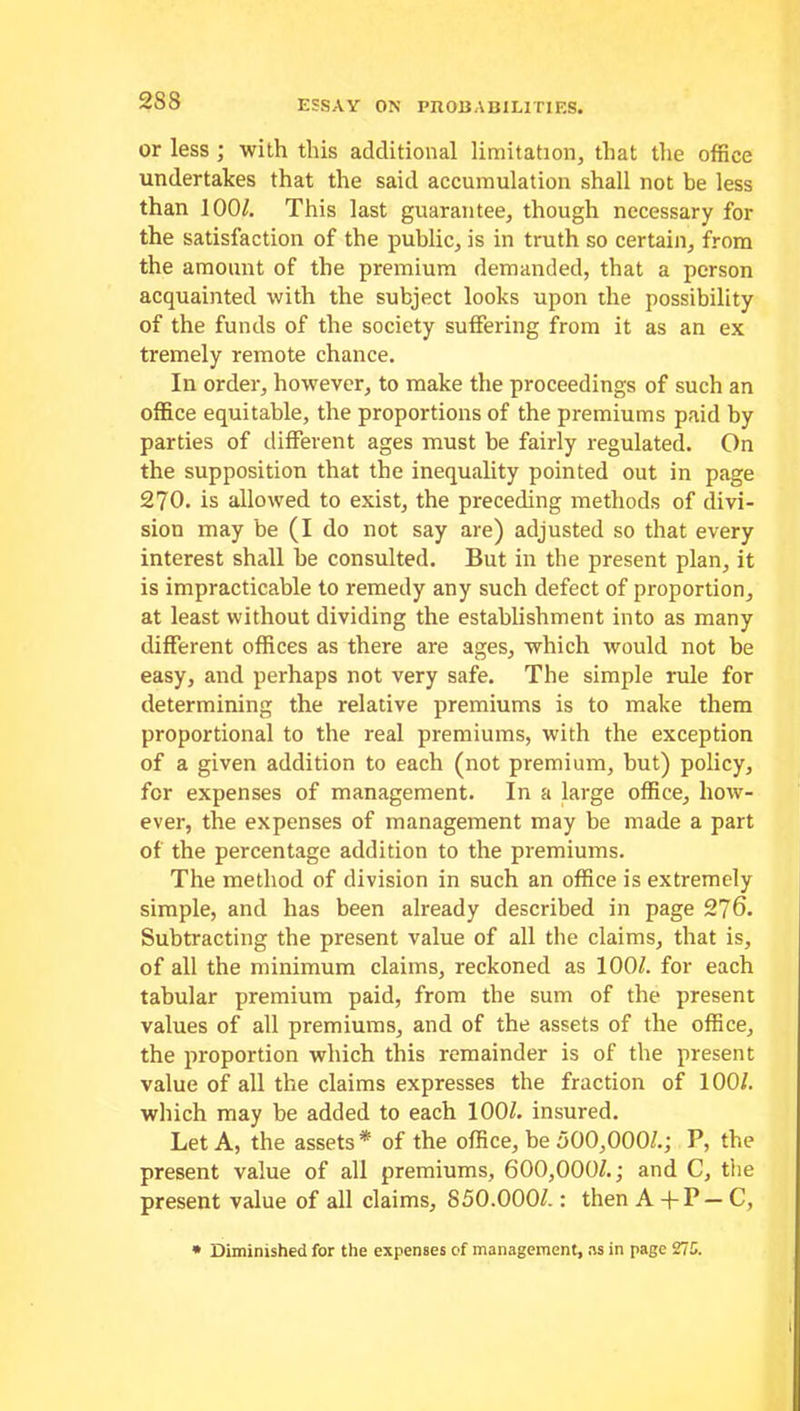 or less ; with this additional limitation, that the office undertakes that the said accumulation shall not be less than 100/. This last guarantee, though necessary for the satisfaction of the public, is in truth so certain, from the amount of the premium demanded, that a person acquainted with the subject looks upon the possibility of the funds of the society suffering from it as an ex tremely remote chance. In order, however, to make the proceedings of such an office equitable, the proportions of the premiums paid by parties of different ages must be fairly regulated. On the supposition that the inequality pointed out in page 270. is allowed to exist, the preceding methods of divi- sion may be (I do not say are) adjusted so that every interest shall be consulted. But in the present plan, it is impracticable to remedy any such defect of proportion, at least without dividing the establishment into as many different offices as there are ages, which would not be easy, and perhaps not very safe. The simple rule for determining the relative premiums is to make them proportional to the real premiums, with the exception of a given addition to each (not premium, but) policy, for expenses of management. In a large office, how- ever, the expenses of management may be made a part of the percentage addition to the premiums. The method of division in such an office is extremely simple, and has been already described in page 276. Subtracting the present value of all the claims, that is, of all the minimum claims, reckoned as 100/. for each tabular premium paid, from the sum of the present values of all premiums, and of the assets of the office, the proportion which this remainder is of the present value of all the claims expresses the fraction of 100/. which may be added to each 100/. insured. Let A, the assets * of the office, be 500,000/.; P, the present value of all premiums, 600,000/.; and C, tiie present value of all claims, 850.000/.: then A + P — C, • Diminished for the expenses of management, ns in page 271.