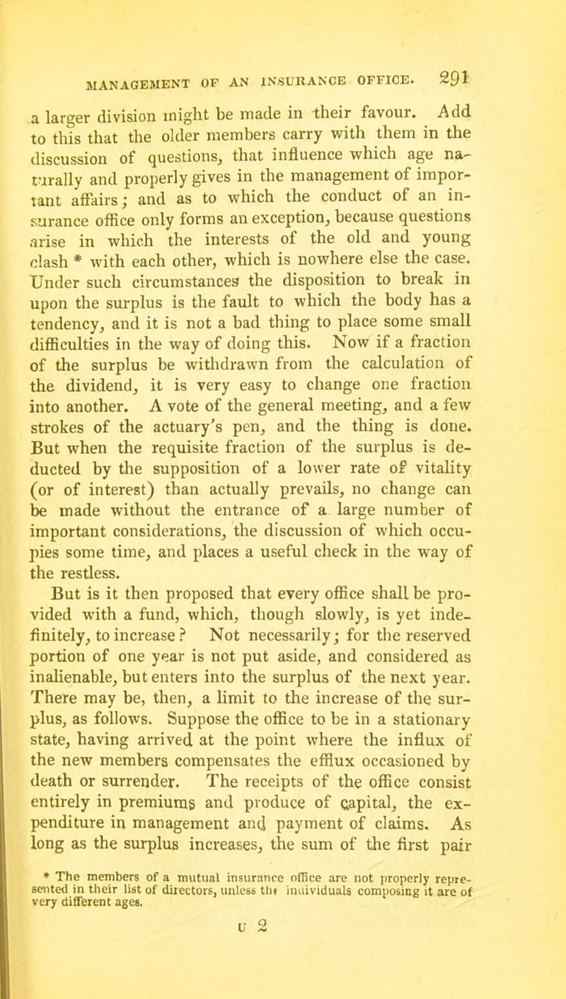 £1 larger division might be made in their favour. Add to this that the older members carry with them in the discussion of questions, that influence which age na- rurally and properly gives in the management of impor- tant affairs ; and as to which the conduct of an in- surance office only forms an exception, because questions arise in which the interests of the old and young dash * with each other, which is nowhere else the case. Under such circumstances the disposition to break in upon the surplus is the fault to which the body has a tendency, and it is not a bad thing to place some small difficulties in the way of doing this. Now if a fraction of the surplus be withdrawn from the calculation of the dividend, it is very easy to change one fraction into another. A vote of the general meeting, and a few strokes of the actuary’s pen, and the thing is done. But when the requisite fraction of the surplus is de- ducted by the supposition of a lower rate of vitality (or of interest) than actually prevails, no change can be made without the entrance of a large number of important considerations, the discussion of which occu- pies some time, and places a useful check in the way of the restless. But is it then proposed that every office shall be pro- vided with a fund, which, though slowly, is yet inde- finitely, to increase ? Not necessarily; for the reserved portion of one year is not put aside, and considered as inalienable, but enters into the surplus of the next year. There may be, then, a limit to the increase of the sur- plus, as follows. Suppose the office to be in a stationary state, having arrived at the point where the influx of the new members compensates the efflux occasioned by death or surrender. The receipts of the office consist entirely in premiums and produce of capital, the ex- penditure in management and payment of claims. As long as the surplus increases, the sum of the first pair * The members of a mutual insurance office are not properly repre- sented in their list of directors, unless tin individuals composing it are of very different ages. v 2