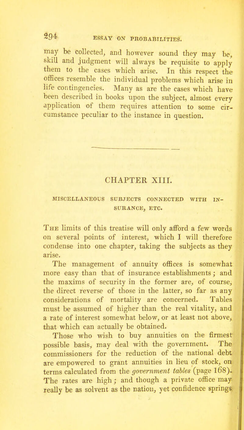 may be collected, and however sound they may be, skill and judgment will always be requisite to apply them to the cases which arise. In this respect the offices resemble the individual problems which arise in life contingencies. Many as are the cases which have been described in books upon the subject, almost every application of them requires attention to some cir- cumstance peculiar to the instance in question. CHAPTER XIII. MISCELLANEOUS SUBJECTS CONNECTED WITH IN- SURANCE, ETC. The limits of this treatise will only afford a few words on several points of interest, which I will therefore condense into one chapter, taking the subjects as they arise. The management of annuity offices is somewhat more easy than that of insurance establishments; and the maxims of security in the former are, of course, the direct reverse of those in the latter, so far as any considerations of mortality are concerned. Tables must be assumed of higher than the real vitality, and a rate of interest somewhat below, or at least not above, that which can actually be obtained. Those who wish to buy annuities on the firmest possible basis, may deal with the government. The commissioners for the reduction of the national debt are empowered to grant annuities in lieu of stock, on terms calculated from the government tables (page l68). The rates are high; and though a private office may really be as solvent as the nation, yet confidence springs