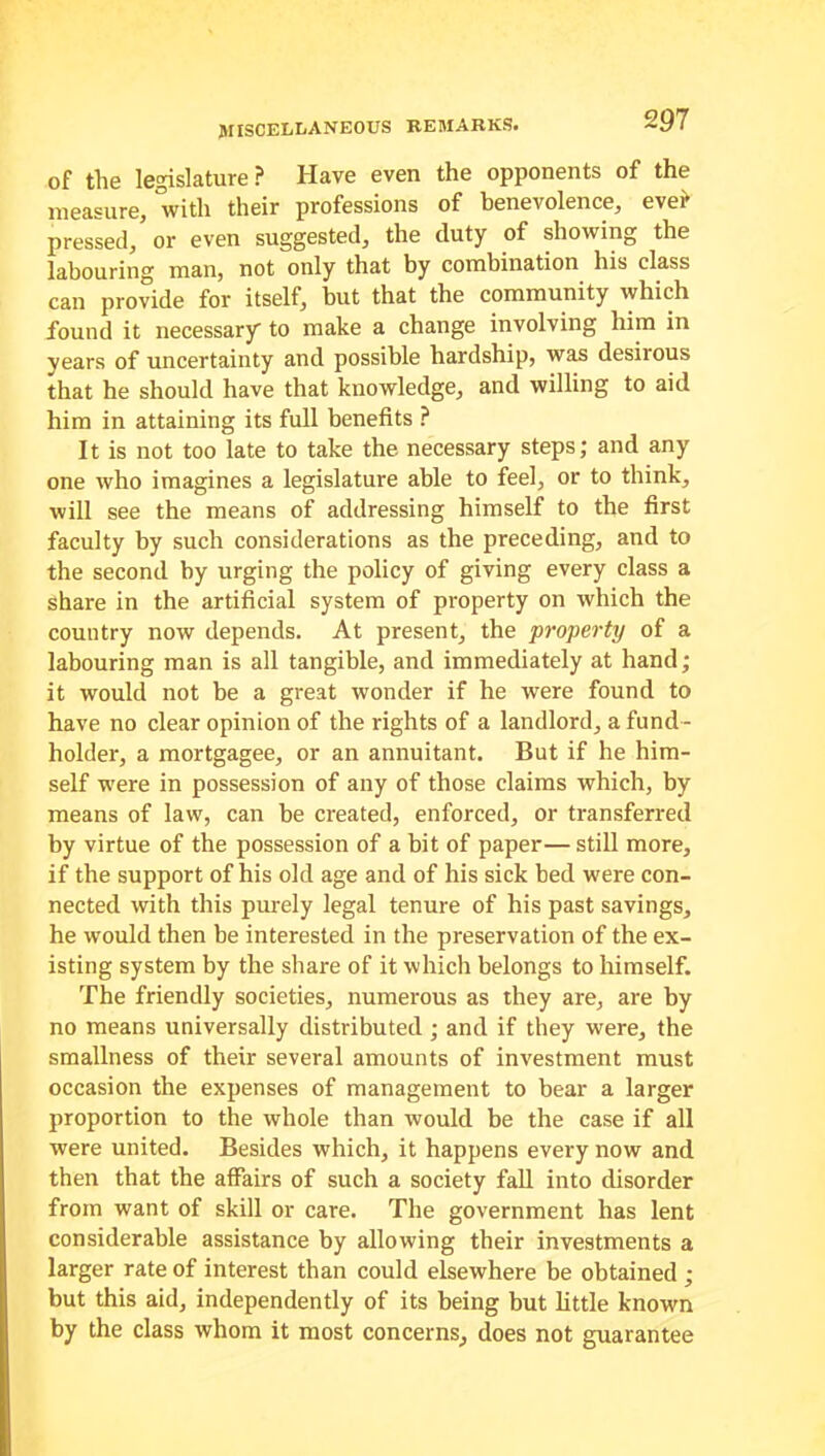 of the legislature? Have even the opponents of the measure, With their professions of benevolence, ever pressed, or even suggested, the duty of showing the labouring man, not only that by combination his class can provide for itself, but that the community which found it necessary to make a change involving him in years of uncertainty and possible hardship, was desirous that he should have that knowledge, and willing to aid him in attaining its full benefits ? It is not too late to take the necessary steps; and any one who imagines a legislature able to feel, or to think, will see the means of addressing himself to the first faculty by such considerations as the preceding, and to the second by urging the policy of giving every class a share in the artificial system of property on which the country now depends. At present, the property of a labouring man is all tangible, and immediately at hand; it would not be a great wonder if he were found to have no clear opinion of the rights of a landlord, a fund - holder, a mortgagee, or an annuitant. But if he him- self were in possession of any of those claims which, by means of law, can be created, enforced, or transferred by virtue of the possession of a bit of paper— still more, if the support of his old age and of his sick bed were con- nected with this purely legal tenure of his past savings, he would then be interested in the preservation of the ex- isting system by the share of it which belongs to himself. The friendly societies, numerous as they are, are by no means universally distributed ; and if they were, the smallness of their several amounts of investment must occasion the expenses of management to bear a larger proportion to the whole than would be the case if all were united. Besides which, it happens every now and then that the affairs of such a society fall into disorder from want of skill or care. The government has lent considerable assistance by allowing their investments a larger rate of interest than could elsewhere be obtained; but this aid, independently of its being but little known by the class whom it most concerns, does not guarantee