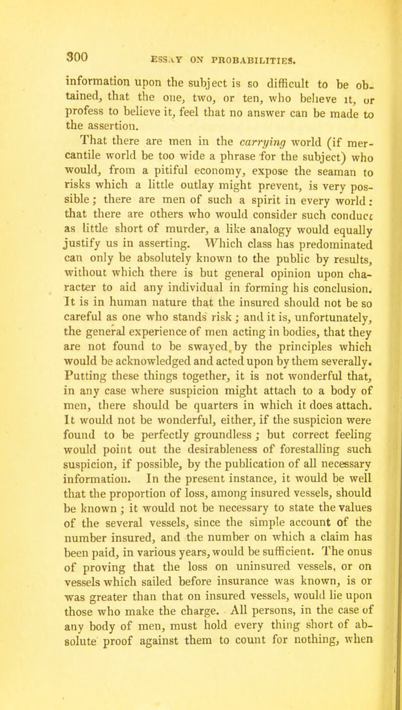 information upon the subject is so difficult to be ob- tained, that the one, two, or ten, who believe it, or profess to believe it, feel that no answer can be made to the assertion. That there are men in the carrying world (if mer- cantile world be too wide a phrase for the subject) who would, from a pitiful economy, expose the seaman to risks which a little outlay might prevent, is very pos- sible ; there are men of such a spirit in every world: that there are others who would consider such conduce as little short of murder, a like analogy would equally justify us in asserting. Which class has predominated can only be absolutely known to the public by results, without which there is but general opinion upon cha- racter to aid any individual in forming his conclusion. It is in human nature that the insured should not be so careful as one who stands risk ; and it is, unfortunately, the general experience of men acting in bodies, that they are not found to be swayed, by the principles which would be acknowledged and acted upon by them severally. Putting these things together, it is not wonderful that, in any case where suspicion might attach to a body of men, there should be quarters in which it does attach. It would not be wonderful, either, if the suspicion were found to be perfectly groundless ; but correct feeling would point out the desirableness of forestalling such suspicion, if possible, by the publication of all necessary information. In the present instance, it would be well that the proportion of loss, among insured vessels, should be known; it would not be necessary to state the values of the several vessels, since the simple account of the number insured, and the number on which a claim has been paid, in various years, would be sufficient. The onus of proving that the loss on uninsured vessels, or on vessels which sailed before insurance was known, is or was greater than that on insured vessels, would lie upon those who make the charge. All persons, in the case of any body of men, must hold every thing short of ab- solute proof against them to count for nothing, when