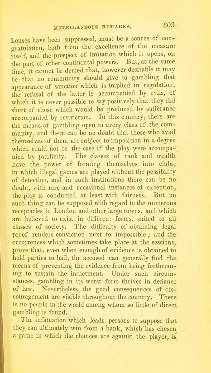 SO 3 houses have been suppressed, must he a source of con- gratulation, both from the excellence of the measure itself, and the prospect of imitation which it opens, on the part of other continental powers. But, at the same time, it cannot be denied that, however desirable it may be that no community should give to gambling that appearance of sanction which is implied in regulation, tire refusal of the latter is accompanied by evils, of which it is never possible to say positively that they fall short of those which would be produced by sufferance accompanied by restriction. In this country, there are the means of gambling open to every class of the com- munity, and there can be no doubt that those who avail themselves of them are subject to imposition in a degree which could not be the case if the play were accompa- nied by publicity. The classes of rank and wealth have the power of forming themselves into clubs, in which illegal games are played without the possibility of detection, and in such institutions there can be no doubt, w'ith rare and occasional instances of exception, the play is conducted at least with fairness. But no such thing can be supposed with regard to the numerous receptacles in London and other large towns, and which are believed to exist in different forms, suited to all classes of society. The difficulty of obtaining legal proof renders conviction next to impossible ; and the occurrences which sometimes take place at the sessions, prove that, even when enough of evidence is obtained to hold parties to bail, the accused can generally find the means of preventing the evidence from being forthcom- ing to sustain the indictment. Under such circum- stances, gambling in its worst form thrives in defiance of law. Nevertheless, the good consequences of dis- couragement are visible throughout the country. There is no people in the world among whom so little of direct gambling is found. The infatuation which leads persons to suppose that they can ultimately win from a hank, which has chosen a game in w'hich the chances are against the player, is