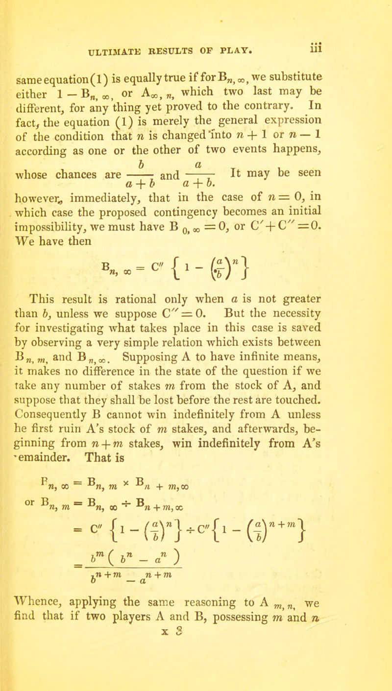 sameequation(l) is equallytrue ifforBn)00jwe substitute either 1-B„)00, or A*, which two last may be different, for any thing yet proved to the contrary. In fact, the equation (1) is merely the general expression of the condition that n is changed 'Into n+ 1 or n — 1 according as one or the other of two events happens, b a T , whose chances are and —r~T ^ may seen a + b a + b. however,, immediately, that in the case of n — 0, in which case the proposed contingency becomes an initial impossibility, we must have B 0> w = 0, or C' + C =0. We have then {,- («)»} This result is rational only when a is not greater than b, unless we suppose C — 0. But the necessity for investigating what takes place in this case is saved by observing a very simple relation which exists between Bra, m, and B„)O0. Supposing A to have infinite means, it makes no difference in the state of the question if we take any number of stakes m from the stock of A, and suppose that they shall be lost before the rest are touched. Consequently B cannot win indefinitely from A unless he first ruin A’s stock of m stakes, and afterwards, be- ginning from n-\-m stakes, win indefinitely from A’s •emainder. That is n, oo n, m * n + ?n,w or ®n, m ~ oo “ + m, oc ‘ c {1-(^)”}*c'{i _ bm ( bn - an ) , n + m n + m b —a Whence, applying the same reasoning to A n< we find that if two players A and B, possessing m and n Y ^ A. L»