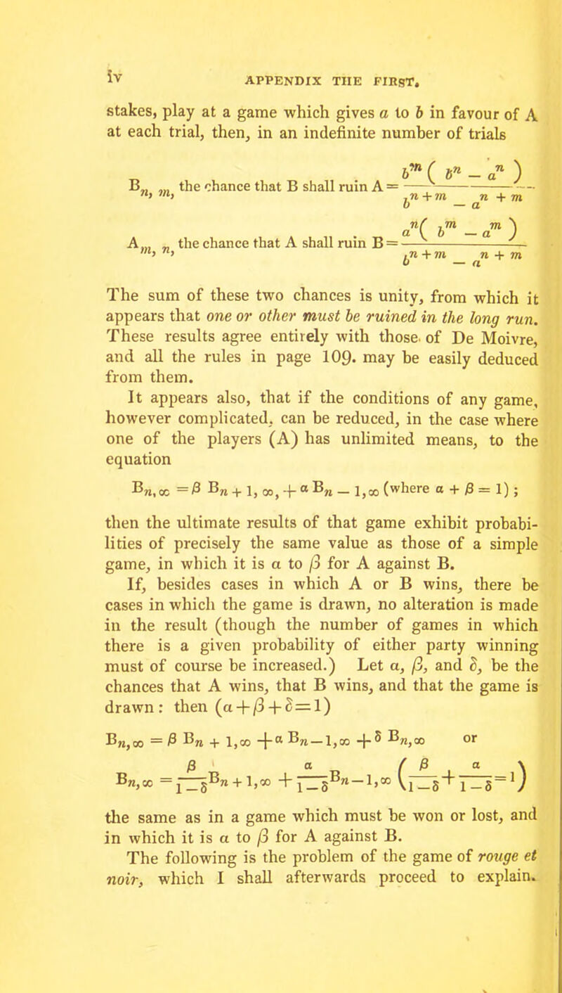 stakes, play at a game which gives a to b in favour of A at each trial, then, in an indefinite number of trials b'n (bn- an ) B the chance that B shall ruin A = > h ,n + m n + m o — a an( bm — a71 *) A... _ the chance that A shall ruin B = — —- > ,n +m n + m u — a The sum of these two chances is unity, from which it appears that one or other must be ruined in the long run. These results agree entirely with those, of De Moivre, and all the rules in page 109. may be easily deduced from them. It appears also, that if the conditions of any game, however complicated, can be reduced, in the case where one of the players (A) has unlimited means, to the equation Bn, oc = & Bra + 1, 00, -f 0 BM _ 1,00 (where a+ 0=1); then the ultimate results of that game exhibit probabi- lities of precisely the same value as those of a simple game, in which it is a to /3 for A against B. If, besides cases in which A or B wins, there be cases in which the game is drawn, no alteration is made in the result (though the number of games in which there is a given probability of either party winning must of course be increased.) Let a, /3, and 2, be the chances that A wins, that B wins, and that the game is drawn: then (a + /3 + 8=l) B,j,oo =0 Bra -J-a ®ra — l,oo -f- ^ Bra>00 or 0^ a ,, ( ^ a ^ =1-i51Bra+l>*> +fZsB'i-L» Vnr5+i_5=V the same as in a game which must be won or lost, and in which it is a to j3 for A against B. The following is the problem of the game of rouge et noir, which I shall afterwards proceed to explain.