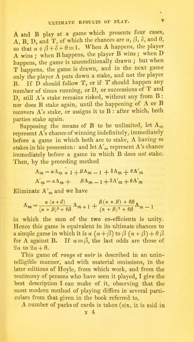 A and B play at a game which presents four cases, A, B, D, and T, of which the chances are a, fi, S, and 0, so that a + 0 + S + 0= 1. When A happens, the player A wins ; when B happens, the player B wins; when D happens, the game is unconditionally drawn ; but when T happens, the game is drawn, and in the next game only the player A puts down a stake,, and not the player B. If D should follow T, or if T should happen any number of times running, or D, or successions of T and D, still A’s stake remains risked, without any from B : nor does B stake again, until the happening of A or B recovers A’s stake, or assigns it to B : after which, both parties stake again. Supposing the means of B to be unlimited, let Am represent A’s chance of winning indefinitely, immediately before a game in which both are to stake, A having m stakes in his possession: and let A'm represent A’s chance immediately before a game in which B does not stake. Then, by the preceding method Am ~ °-Am + i -j- fiAm — ] -J- SAm -j- 0A m AOT = oAm-j- fi Am _ i 5A m -p 0A m Eliminate A'm and we have 4 _ a (a + fi) A , fi(a + fi) + 00 A m~(a + fi)'*T0fi m + 1+ (a +fi)’ + 0fi m~1 in which the sum of the two co-efficients is unity. Hence this game is equivalent in its ultimate chances to a simple game in which it is a (a -f /3) to /3 (a -f /3) + 0 /3 for A against B. If a=/3, the last odds are those of 2a to 2a -f 6. This game of rouge et noir is described in an unin- telligible manner, and with material omissions, in the later editions of Hoyle, from which work, and from the testimony of persons who have seen it played, I give the best description I can make of it, observing that the most modern method of playing differs in several parti- culars from that given in the book referred to. A number of packs of cards is taken (six, it is said in x 4