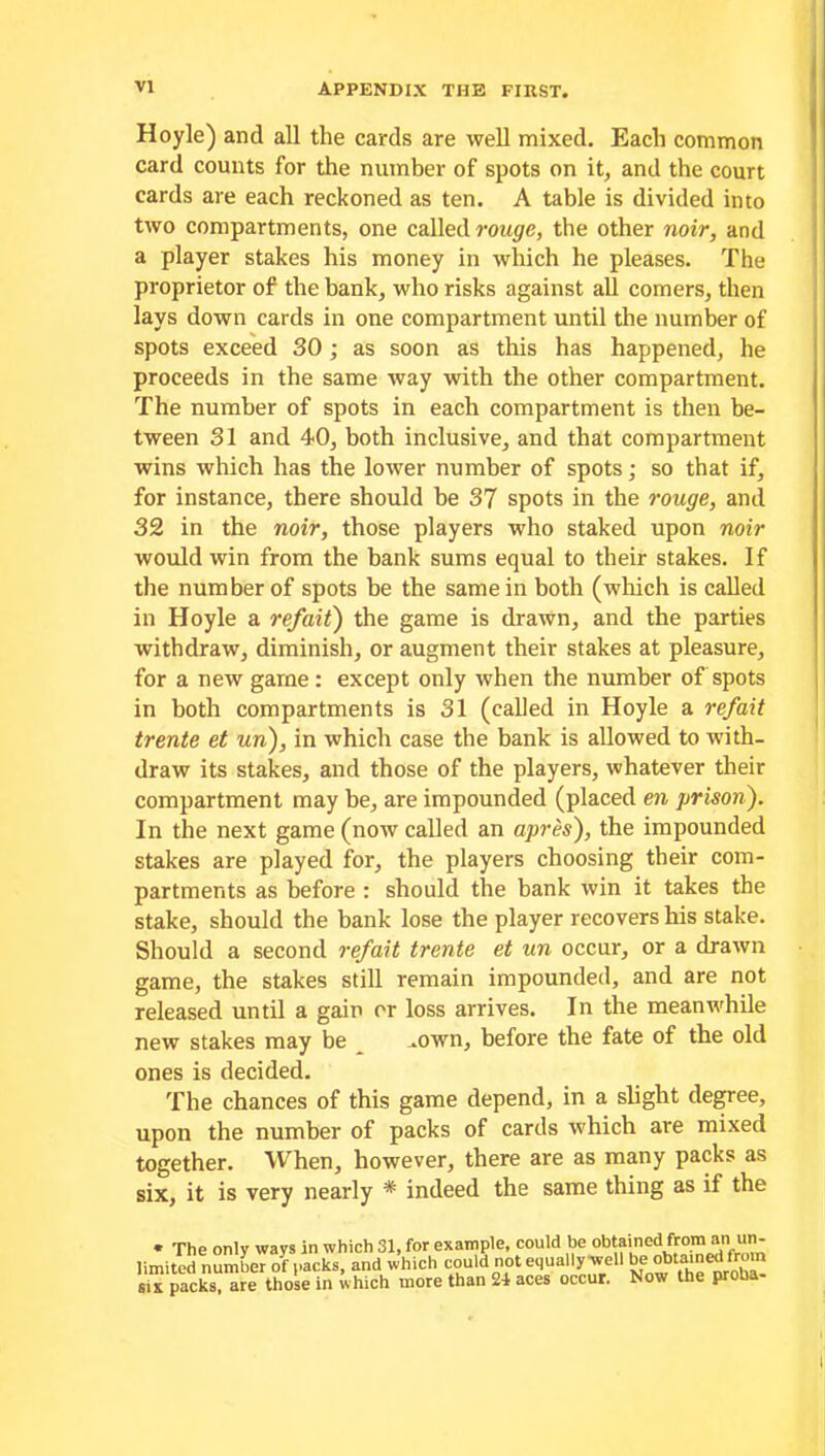 Hoyle) and all the cards are well mixed. Each common card counts for the number of spots on it, and the court cards are each reckoned as ten. A table is divided into two compartments, one called rouge, the other noir, and a player stakes his money in which he pleases. The proprietor of the bank, who risks against all comers, then lays down cards in one compartment until the number of spots exceed 30 ; as soon as this has happened, he proceeds in the same way with the other compartment. The number of spots in each compartment is then be- tween 31 and 40, both inclusive, and that compartment wins which has the lower number of spots; so that if, for instance, there should be 37 spots in the rouge, and 32 in the noir, those players who staked upon noir would win from the bank sums equal to their stakes. If the number of spots be the same in both (which is called in Hoyle a ref ait) the game is drawn, and the parties withdraw, diminish, or augment their stakes at pleasure, for a new game: except only when the number of spots in both compartments is 31 (called in Hoyle a refait trente et un), in which case the bank is allowed to with- draw its stakes, and those of the players, whatever their compartment may be, are impounded (placed en prison). In the next game (now called an apres), the impounded stakes are played for, the players choosing their com- partments as before : should the bank win it takes the stake, should the bank lose the player recovers his stake. Should a second refait trente et un occur, or a drawn game, the stakes still remain impounded, and are not released until a gain or loss arrives. In the meanwhile new stakes may be .own, before the fate of the old ones is decided. The chances of this game depend, in a slight degree, upon the number of packs of cards which are mixed together. When, however, there are as many packs as six, it is very nearly * indeed the same thing as if the « The only ways in which 31. for example, could be obtained from an un- limited nSmbeTof packs, and which could not equally well be obtained from six packs, are those in which more than 24 aces occur. Now the proba-