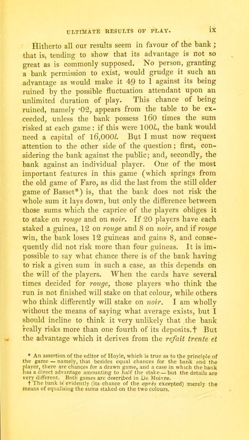 Hitherto all our results seem in favour of the bank ; that is, tending to show that its advantage is not so great as is commonly supposed. No person, granting a bank permission to exist, would grudge it such an advantage as would make it 49 to 1 against its being ruined by the possible fluctuation attendant upon an unlimited duration of play. This chance of being ruined, namely '02, appears from the table to be ex- ceeded, unless the bank possess 160 times the sum risked at each game: if this were 100/., the bank would need a capital of 16,000/. But I must now request attention to the other side of the question ; first, con- sidering the bank against the public; and, secondly, the bank against an individual player. One of the most important features in this game (which springs from the old game of Faro, as did the last from the still older game of Basset*) is, that the bank does not risk the whole sum it lays down, but only the difference between those sums which the caprice of the players obliges it to stake on rouge and on noir. If 20 players have each staked a guinea, 12 on rouge and 8 on noir, and if rouge win, the bank loses 12 guineas and gains 8, and conse- quently did not risk more than four guineas. It is im- possible to say what chance there is of the bank having to risk a given sum in such a case, as this depends on the will of the players. When the cards have several times decided for rouge, those players who think the run is not finished will stake on that colour, while others who think differently will stake on noir. I am wholly without the means of saying what average exists, but I should incline to think it very unlikely that the bank really risks more than one fourth of its deposits, f But the advantage which it derives from the rcfait trente et * An assertion of the editor of Hoyle, which is true as to the principle of the game — namely, that besides equal chances for the bank and the player, there are chances for a drawn game, and a case in which the bank has a direct advantage amounting to half the stake — but the details are very different. Both games are described in He Moivre. f The bank is evidently (its chance of the apres excepted) merely the means of equalising the sums staked on the two colours.