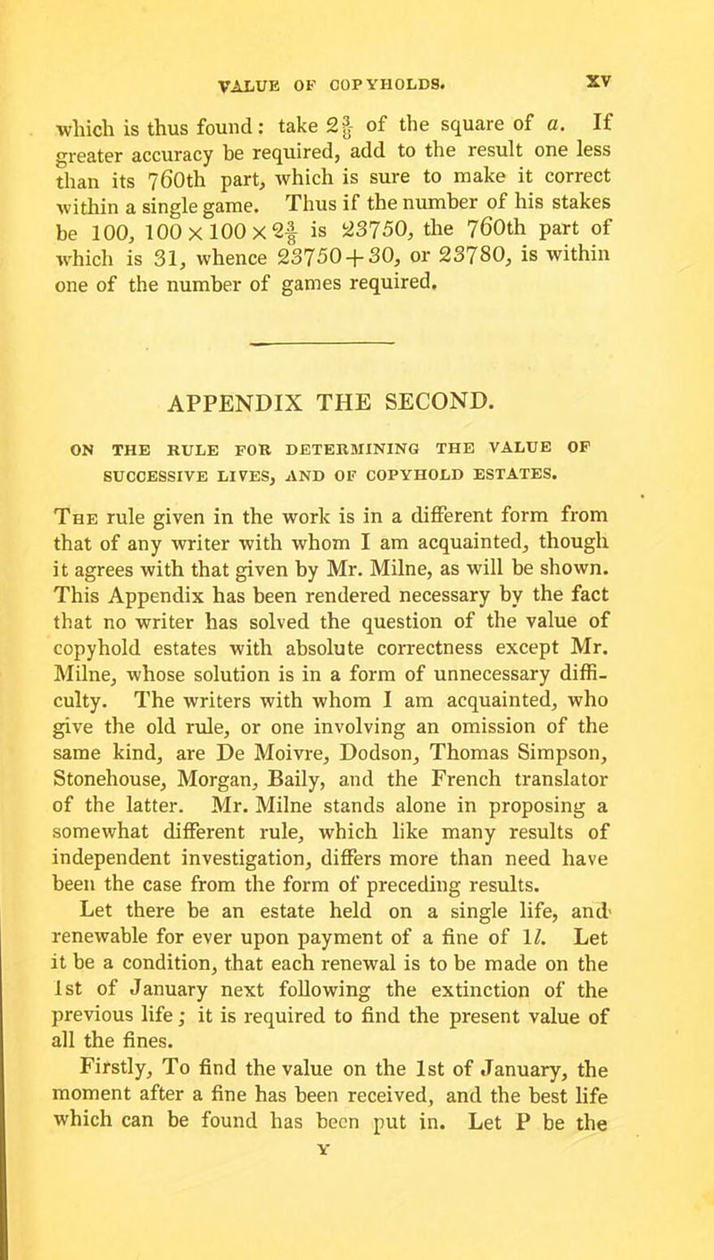 which is thus found: take 2f of the square of a. If greater accuracy be required, add to the result one less than its 760th part, which is sure to make it correct within a single game. Thus if the number of his stakes be 100, 100 X 100 X 2^ is 23750, the 760th part of which is 31, whence 23750 + 30, or 23780, is within one of the number of games required. APPENDIX THE SECOND. ON THE RULE FOR DETERMINING THE VALUE OF SUCCESSIVE LIVES, AND OF COPYHOLD ESTATES. The rule given in the work is in a different form from that of any writer with whom I am acquainted, though it agrees with that given by Mr. Milne, as will be shown. This Appendix has been rendered necessary by the fact that no writer has solved the question of the value of copyhold estates with absolute correctness except Mr. Milne, whose solution is in a form of unnecessary diffi- culty. The writers with whom I am acquainted, who give the old rule, or one involving an omission of the same kind, are De Moivre, Dodson, Thomas Simpson, Stonehouse, Morgan, Baily, and the French translator of the latter. Mr. Milne stands alone in proposing a somewhat different rule, which like many results of independent investigation, differs more than need have been the case from the form of preceding results. Let there be an estate held on a single life, and' renewable for ever upon payment of a fine of 17. Let it be a condition, that each renewal is to be made on the 1st of January next following the extinction of the previous life; it is required to find the present value of all the fines. Firstly, To find the value on the 1st of January, the moment after a fine has been received, and the best life which can be found has been put in. Let P be the