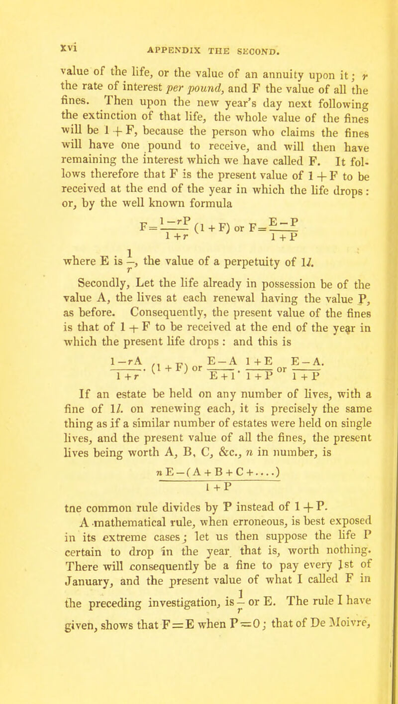 value of the life, or the value of an annuity upon it; r the rate of interest per pound, and F the value of all the fines. rI hen upon the new year’s day next following the extinction of that life, the whole value of the fines will be 1 f F, because the person who claims the fines will have one pound to receive, and will then have remaining the interest which we have called F. It fol- lows therefore that F is the present value of 1 +F to be received at the end of the year in which the life drops: or, by the well known formula F = 1 —rP 1 +r (1 +F) or F=—~F 1 +P where E is —, the value of a perpetuity of \l. Secondly, Let the life already in possession be of the value A, the lives at each renewal having the value P, as before. Consequently, the present value of the fines is that of 1 + F to be received at the end of the ye§r in which the present life drops : and this is 1 -r A 1 + r (1 + F) or E-A 1 +E E-A. E + 1 • 1 + P °r 1 + P If an estate be held on any number of lives, with a fine of 11. on renewing each, it is precisely the same thing as if a similar number of estates were held on single lives, and the present value of all the fines, the present lives being worth A, B, C, &c., n in number, is nE-(A + B + C+ ) FTP tne common rule divides by P instead of 1 -fP. A mathematical rule, when erroneous, is best exposed in its extreme cases; let us then suppose the life P certain to drop in the year that is, worth nothing. There will consequently be a fine to pay every Jst of January, and the present value of what I called F in the preceding investigation, is — or E. The rule I have given, shows that F=E when P ~0; that of De Moivre,