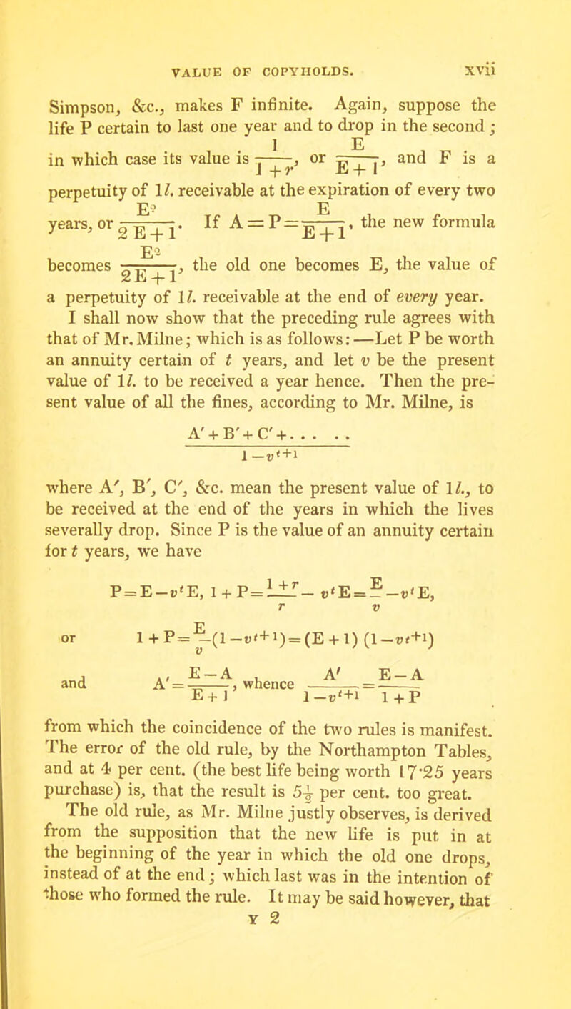 Simpson, &c., makes F infinite. Again, suppose the life P certain to last one year and to drop in the second ; 1 E in which case its value is , or =< , and F is a 1+7* JOj + I perpetuity of 11. receivable at the expiration of every two E? E years, or 0 E-f I' A = P = -^—, the new formula becomes E°- 2E + 1 , the old one becomes E, the value of a perpetuity of 11. receivable at the end of every year. I shall now show that the preceding rule agrees with that of Mr. Milne; which is as follows: —Let P be worth an annuity certain of t years, and let v be the present value of 1/. to be received a year hence. Then the pre- sent value of all the fines, according to Mr. Milne, is A' + B'+C' + i -«<+> where A', B', C', &c. mean the present value of 11., to be received at the end of the years in which the lives severally drop. Since P is the value of an annuity certain lor t years, we have P = E—p'E, l + P=L±r_ „'E = ?-«'E, r v 1 + P = ^-(1 -»«+») = (E + l) (1-lH + l) and A' = ^r—-, whence E+l A' E-A 1 —i>'+i 1+P from which the coincidence of the two rules is manifest. The error of the old rule, by the Northampton Tables, and at 4 per cent, (the best life being worth 17‘25 years purchase) is, that the result is 54 per cent, too great. The old rule, as Mr. Milne justly observes, is derived from the supposition that the new life is put in at the beginning of the year in which the old one drops, instead of at the end; which last was in the intention of those who formed the rule. It may be said however, that y 2