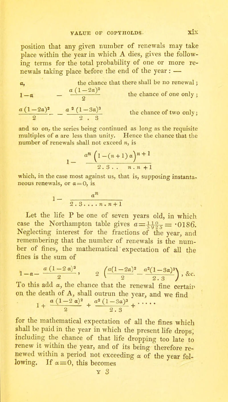 position that any given number of renewals may take place within the year in which A dies, gives the follow- ing tei-ms for the total probability of one or more re- newals taking place before the end of the year: — a, the chance that there shall be no renewal; et(l— 2a)2 1—a — — — the chance ot one only ; 2 «(l-2ay_ _ «a(l-3a)3 the chance of two only; 2 2.3 and so on, the series being continued as long as the requisite multiples of a are less than unity. Hence the chance that the number of renewals shall not exceed n, is an (l-(w + l)a)ra + 1 2.3.. n . n +1 which, in the case most against us, that is, supposing instanta- neous renewals, or a = 0, is 2.3 . .. . n . n + 1 Let the life P be one of seven years old, in which case the Northampton table gives — *0186. Neglecting interest for the fractions of the year, and remembering that the number of renewals is the num- ber of fines, the mathematical expectation of all the fines is the sum of 1_8_ aP-2«)3, 2 /a(l-2aP a«(l-3a)»\ 2 ' 2 2.3 / ’ To this add a, the chance that the renewal fine certain on the death of A, shall outrun the year, and we find a (1-2 a)2 a2 (1 —3a)3 1 + —- „ - + —X L. + 2 2.3 for the mathematical expectation of all the fines which shall be paid in the year in which the present life drops, including the chance of that life dropping too late to renew it within the year, and of its being therefore re- newed within a period not exceeding a of the year fol- lowing. If a—0, this becomes