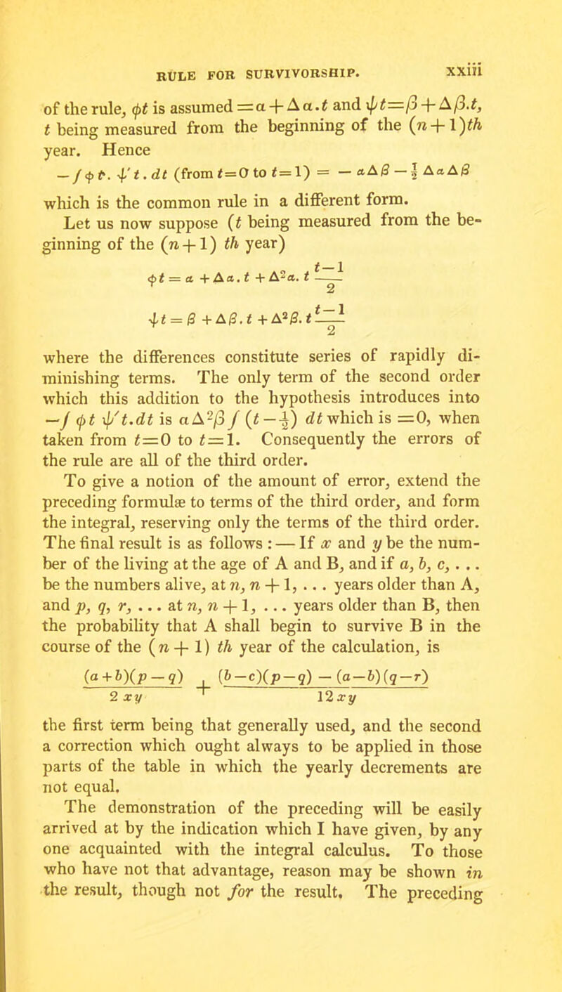 rule for survivorship. of the rule, (pt is assumed = a -)- Aa.< and \pt=l'j + Aj3.t, t being measured from the beginning of the (n + 1)^ year. Hence (from f=0 to <=1)= — aAB — \ AaA& which is the common rule in a different form. Let us now suppose (t being measured from the be- ginning of the (n-f-1) th year) <bt — a + Aa.t + A2a. t -—^ Y 2 = & +A0.t +Ai&.tt-Zl 2 where the differences constitute series of rapidly di- minishing terms. The only term of the second order which this addition to the hypothesis introduces into —/ (j)t xp't.dt is ciA2/3f (t — -l) dt which is =0, when taken from t=0 to t=l. Consequently the errors of the rule are all of the third order. To give a notion of the amount of error, extend the preceding formulae to terms of the third order, and form the integral, reserving only the terms of the third order. The final result is as follows : — If a? and y be the num- ber of the living at the age of A and B, and if a,b, c, . .. be the numbers alive, at n, n -j- 1, .. . years older than A, and p, q, r, ... at n, n -)- 1, ... years older than B, then the probability that A shall begin to survive B in the course of the ( n -f- 1) th year of the calculation, is (a + b)(p-q) (,b-c)(p-q) - (g-b)(q-r) 2 xy 12 xy the first term being that generally used, and the second a correction which ought always to be applied in those parts of the table in which the yearly decrements are not equal. The demonstration of the preceding will be easily arrived at by the indication which I have given, by any one acquainted with the integral calculus. To those who have not that advantage, reason may be shown in the result, though not for the result. The preceding