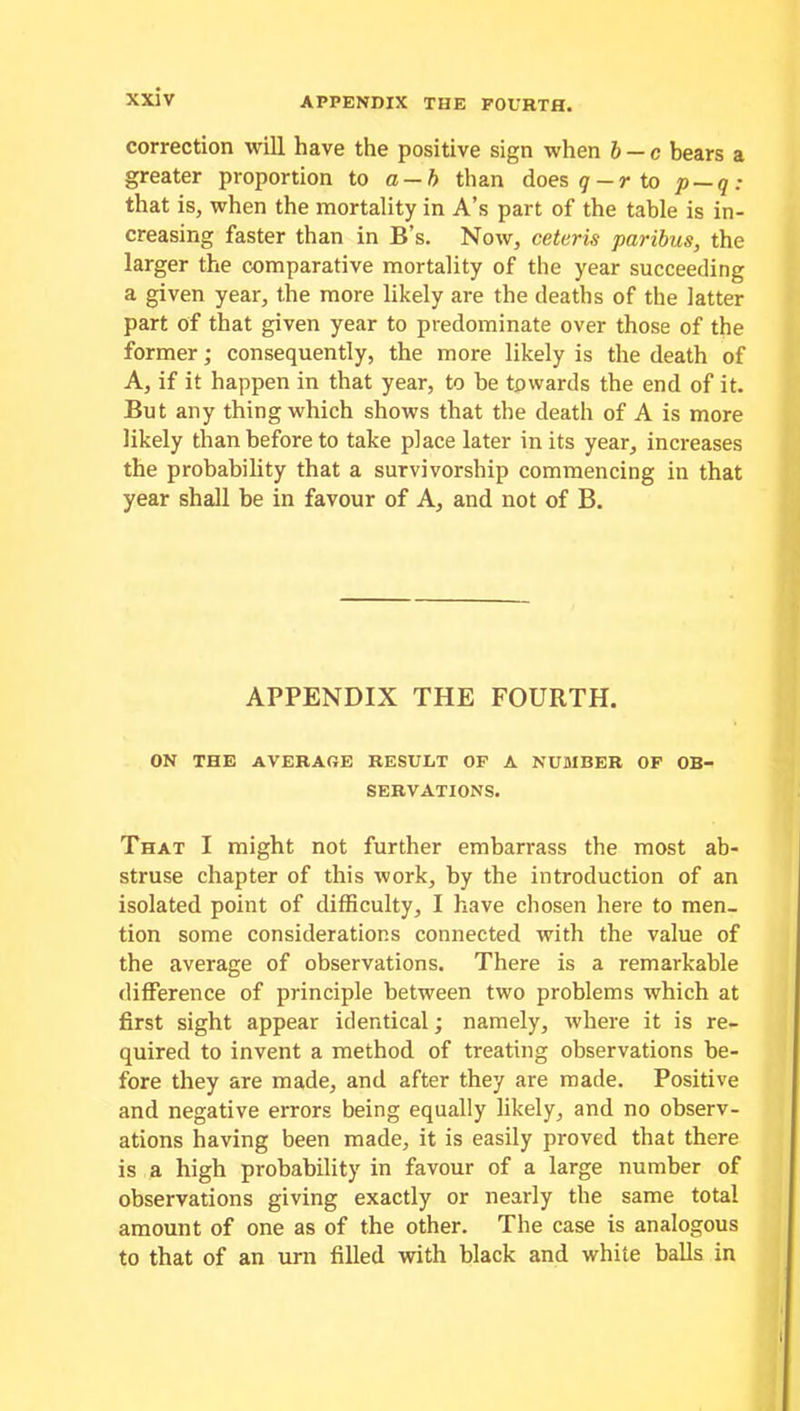 correction will have the positive sign when b — c bears a greater proportion to a — b than does 9-r to p — q: that is, when the mortality in A’s part of the table is in- creasing faster than in B’s. Now, ceteris paribus, the larger the comparative mortality of the year succeeding a given year, the more likely are the deaths of the latter part of that given year to predominate over those of the former; consequently, the more likely is the death of A, if it happen in that year, to be towards the end of it. But any thing which shows that the death of A is more likely than before to take place later in its year, increases the probability that a survivorship commencing in that year shall be in favour of A, and not of B. APPENDIX THE FOURTH. ON THE AVERAGE RESULT OF A NUMBER OF OB- SERVATIONS. That I might not further embarrass the most ab- struse chapter of this work, by the introduction of an isolated point of difficulty, I have chosen here to men- tion some considerations connected with the value of the average of observations. There is a remarkable difference of principle between two problems which at first sight appear identical; namely, where it is re- quired to invent a method of treating observations be- fore they are made, and after they are made. Positive and negative errors being equally likely, and no observ- ations having been made, it is easily proved that there is a high probability in favour of a large number of observations giving exactly or nearly the same total amount of one as of the other. The case is analogous to that of an urn filled with black and white balls in