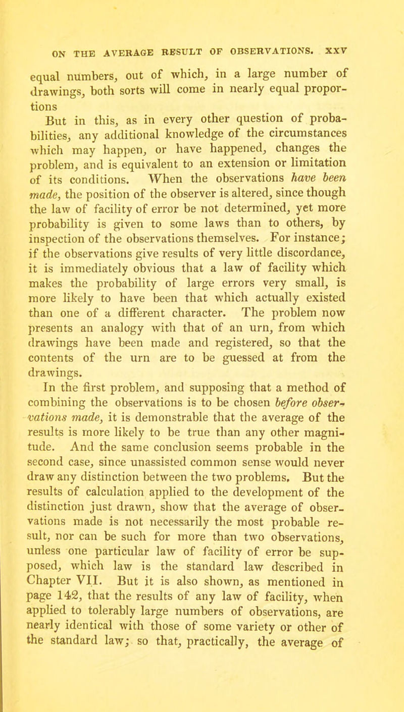 equal numbers, out of which, in a large number of drawings, both sorts will come in nearly equal propor- tions But in this, as in every other question of proba- bilities, any additional knowledge of the circumstances which may happen, or have happened, changes the problem, and is equivalent to an extension or limitation of its conditions. When the observations have been made, the position of the observer is altered, since though the law of facility of error be not determined, yet more probability is given to some laws than to others, by inspection of the observations themselves. For instance; if the observations give results of very little discordance, it is immediately obvious that a law of facility which makes the probability of large errors very small, is more likely to have been that which actually existed than one of a different character. The problem now presents an analogy with that of an urn, from which drawings have been made and registered, so that the contents of the urn are to be guessed at from the drawings. In the first problem, and supposing that a method of combining the observations is to be chosen before obser- vations made, it is demonstrable that the average of the results is more likely to be true than any other magni- tude. And the same conclusion seems probable in the second case, since unassisted common sense would never draw any distinction between the two problems. But the results of calculation applied to the development of the distinction just drawn, show that the average of obser- vations made is not necessarily the most probable re- sult, nor can be such for more than two observations, unless one particular law of facility of error be sup- posed, which law is the standard law described in Chapter VII. But it is also shown, as mentioned in page 142, that the results of any law of facility, when applied to tolerably large numbers of observations, are nearly identical with those of some variety or other of the standard law; so that, practically, the average of