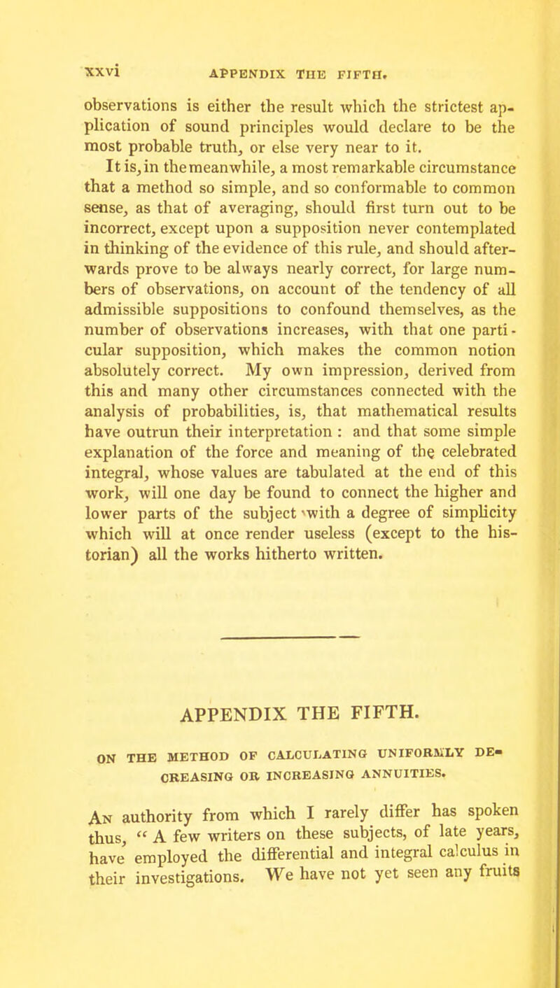 observations is either the result which the strictest ap- plication of sound principles would declare to be the most probable truth, or else very near to it. It is,in the meanwhile, a most remarkable circumstance that a method so simple, and so conformable to common sense, as that of averaging, should first turn out to be incorrect, except upon a supposition never contemplated in thinking of the evidence of this rule, and should after- wards prove to be always nearly correct, for large num- bers of observations, on account of the tendency of all admissible suppositions to confound themselves, as the number of observations increases, with that one parti- cular supposition, which makes the common notion absolutely correct. My own impression, derived from this and many other circumstances connected with the analysis of probabilities, is, that mathematical results have outrun their interpretation : and that some simple explanation of the force and meaning of the celebrated integral, whose values are tabulated at the end of this work, will one day be found to connect the higher and lower parts of the subject 'with a degree of simplicity which will at once render useless (except to the his- torian) all the works hitherto written. APPENDIX THE FIFTH. ON THE METHOD OF CALCULATING UNIFORMLY DE» CREASING OR INCREASING ANNUITIES. An authority from which I rarely differ has spoken thus, “ A few writers on these subjects, of late years, have employed the differential and integral calculus in their investigations. We have not yet seen any fruits