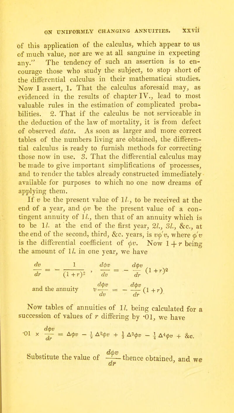 of this application of the calculus, which appear to us of much value, nor are we at all sanguine in expecting any.” The tendency of such an assertion is to en- courage those who study the subject, to stop short of the differential calculus in their mathematical studies. Now I assert, 1. That the calculus aforesaid may, as evidenced in the results of chapter IV., lead to most valuable rules in the estimation of complicated proba- bilities. 2. That if the calculus be not serviceable in the deduction of the law of mortality, it is from defect of observed data. As soon as larger and more correct tables of the numbers living are obtained, the differen- tial calculus is ready to furnish methods for correcting those now in use. 3. That the differential calculus may be made to give important simplifications of processes, and to render the tables already constructed immediately available for purposes to which no one now dreams of applying them. If v be the present value of 1/., to be received at the end of a year, and (f>v be the present value of a con- tingent annuity of IL, then that of an annuity which is to be 11. at the end of the first year, 21., 31., &c., at the end of the second, third, &c. years, is v<j>v, where <p'v is the differential coefficient of <j>v. Now 1 -)- r being the amount of 1/. in one year, we have dv 1 dtfrv dcpv dr ~ 0+0* dv dr and the annuity d<pv dv dtpv dr Now tables of annuities of 11. being calculated for a succession of values of r differing by *01, we have d<pv 01 X ~dr = A,t>V ~ 5 A^v + 3 A3<^ ~ l A4(PV + &c. Substitute the value of thence obtained, and we